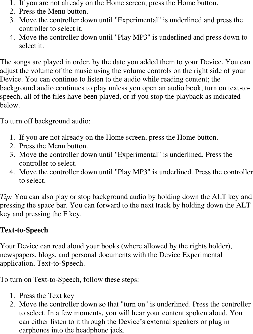   1. If you are not already on the Home screen, press the Home button.  2. Press the Menu button.  3. Move the controller down until &quot;Experimental&quot; is underlined and press the controller to select it.  4. Move the controller down until &quot;Play MP3&quot; is underlined and press down to select it.  The songs are played in order, by the date you added them to your Device. You can adjust the volume of the music using the volume controls on the right side of your Device. You can continue to listen to the audio while reading content; the background audio continues to play unless you open an audio book, turn on text-to-speech, all of the files have been played, or if you stop the playback as indicated below.  To turn off background audio: 1. If you are not already on the Home screen, press the Home button.  2. Press the Menu button.  3. Move the controller down until &quot;Experimental&quot; is underlined. Press the controller to select.  4. Move the controller down until &quot;Play MP3&quot; is underlined. Press the controller to select.  Tip: You can also play or stop background audio by holding down the ALT key and pressing the space bar. You can forward to the next track by holding down the ALT key and pressing the F key. Text-to-Speech Your Device can read aloud your books (where allowed by the rights holder), newspapers, blogs, and personal documents with the Device Experimental application, Text-to-Speech.   To turn on Text-to-Speech, follow these steps: 1. Press the Text key  2. Move the controller down so that &quot;turn on&quot; is underlined. Press the controller to select. In a few moments, you will hear your content spoken aloud. You can either listen to it through the Device’s external speakers or plug in earphones into the headphone jack.  