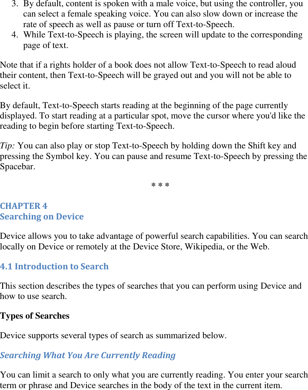   3. By default, content is spoken with a male voice, but using the controller, you can select a female speaking voice. You can also slow down or increase the rate of speech as well as pause or turn off Text-to-Speech.  4. While Text-to-Speech is playing, the screen will update to the corresponding page of text.  Note that if a rights holder of a book does not allow Text-to-Speech to read aloud their content, then Text-to-Speech will be grayed out and you will not be able to select it. By default, Text-to-Speech starts reading at the beginning of the page currently displayed. To start reading at a particular spot, move the cursor where you&apos;d like the reading to begin before starting Text-to-Speech. Tip: You can also play or stop Text-to-Speech by holding down the Shift key and pressing the Symbol key. You can pause and resume Text-to-Speech by pressing the Spacebar. * * * CHAPTER 4 Searching on Device Device allows you to take advantage of powerful search capabilities. You can search locally on Device or remotely at the Device Store, Wikipedia, or the Web. 4.1 Introduction to Search This section describes the types of searches that you can perform using Device and how to use search. Types of Searches Device supports several types of search as summarized below. Searching What You Are Currently Reading You can limit a search to only what you are currently reading. You enter your search term or phrase and Device searches in the body of the text in the current item. 