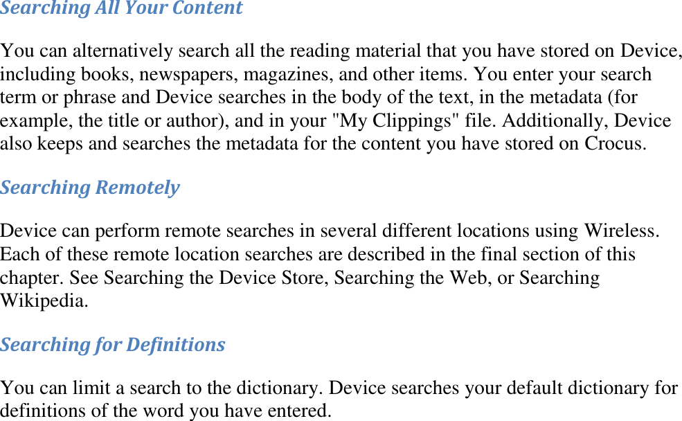   Searching All Your Content You can alternatively search all the reading material that you have stored on Device, including books, newspapers, magazines, and other items. You enter your search term or phrase and Device searches in the body of the text, in the metadata (for example, the title or author), and in your &quot;My Clippings&quot; file. Additionally, Device also keeps and searches the metadata for the content you have stored on Crocus. Searching Remotely Device can perform remote searches in several different locations using Wireless. Each of these remote location searches are described in the final section of this chapter. See Searching the Device Store, Searching the Web, or Searching Wikipedia. Searching for Definitions You can limit a search to the dictionary. Device searches your default dictionary for definitions of the word you have entered. 
