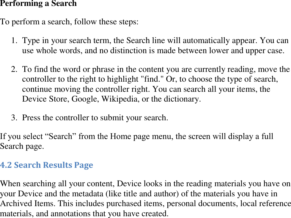   Performing a Search To perform a search, follow these steps: 1. Type in your search term, the Search line will automatically appear. You can use whole words, and no distinction is made between lower and upper case.  2. To find the word or phrase in the content you are currently reading, move the controller to the right to highlight &quot;find.&quot; Or, to choose the type of search, continue moving the controller right. You can search all your items, the Device Store, Google, Wikipedia, or the dictionary.  3. Press the controller to submit your search.  If you select “Search” from the Home page menu, the screen will display a full Search page. 4.2 Search Results Page When searching all your content, Device looks in the reading materials you have on your Device and the metadata (like title and author) of the materials you have in Archived Items. This includes purchased items, personal documents, local reference materials, and annotations that you have created. 