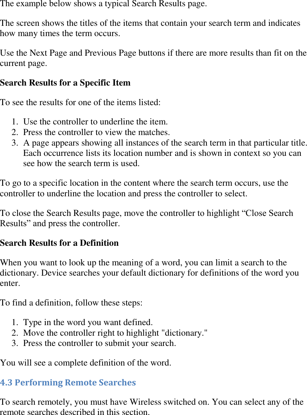   The example below shows a typical Search Results page.  The screen shows the titles of the items that contain your search term and indicates how many times the term occurs.  Use the Next Page and Previous Page buttons if there are more results than fit on the current page. Search Results for a Specific Item To see the results for one of the items listed:  1. Use the controller to underline the item.  2. Press the controller to view the matches.  3. A page appears showing all instances of the search term in that particular title. Each occurrence lists its location number and is shown in context so you can see how the search term is used.  To go to a specific location in the content where the search term occurs, use the controller to underline the location and press the controller to select. To close the Search Results page, move the controller to highlight “Close Search Results” and press the controller. Search Results for a Definition When you want to look up the meaning of a word, you can limit a search to the dictionary. Device searches your default dictionary for definitions of the word you enter. To find a definition, follow these steps: 1. Type in the word you want defined.  2. Move the controller right to highlight &quot;dictionary.&quot;  3. Press the controller to submit your search.  You will see a complete definition of the word. 4.3 Performing Remote Searches To search remotely, you must have Wireless switched on. You can select any of the remote searches described in this section. 