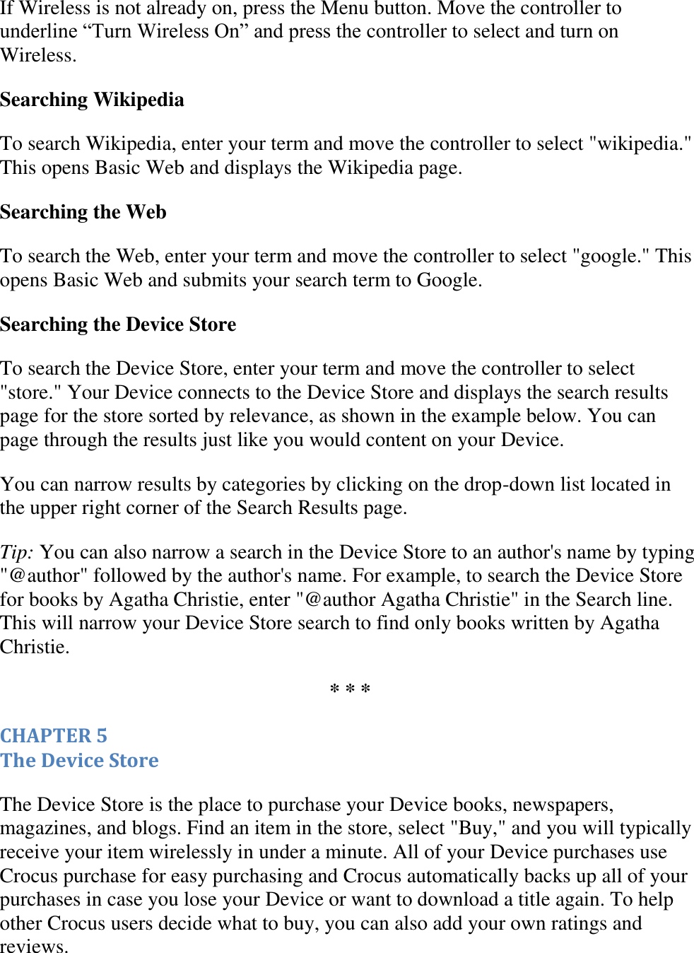   If Wireless is not already on, press the Menu button. Move the controller to underline “Turn Wireless On” and press the controller to select and turn on Wireless.  Searching Wikipedia To search Wikipedia, enter your term and move the controller to select &quot;wikipedia.&quot; This opens Basic Web and displays the Wikipedia page. Searching the Web To search the Web, enter your term and move the controller to select &quot;google.&quot; This opens Basic Web and submits your search term to Google. Searching the Device Store To search the Device Store, enter your term and move the controller to select &quot;store.&quot; Your Device connects to the Device Store and displays the search results page for the store sorted by relevance, as shown in the example below. You can page through the results just like you would content on your Device. You can narrow results by categories by clicking on the drop-down list located in the upper right corner of the Search Results page.  Tip: You can also narrow a search in the Device Store to an author&apos;s name by typing &quot;@author&quot; followed by the author&apos;s name. For example, to search the Device Store for books by Agatha Christie, enter &quot;@author Agatha Christie&quot; in the Search line. This will narrow your Device Store search to find only books written by Agatha Christie. * * * CHAPTER 5 The Device Store The Device Store is the place to purchase your Device books, newspapers, magazines, and blogs. Find an item in the store, select &quot;Buy,&quot; and you will typically receive your item wirelessly in under a minute. All of your Device purchases use Crocus purchase for easy purchasing and Crocus automatically backs up all of your purchases in case you lose your Device or want to download a title again. To help other Crocus users decide what to buy, you can also add your own ratings and reviews. 