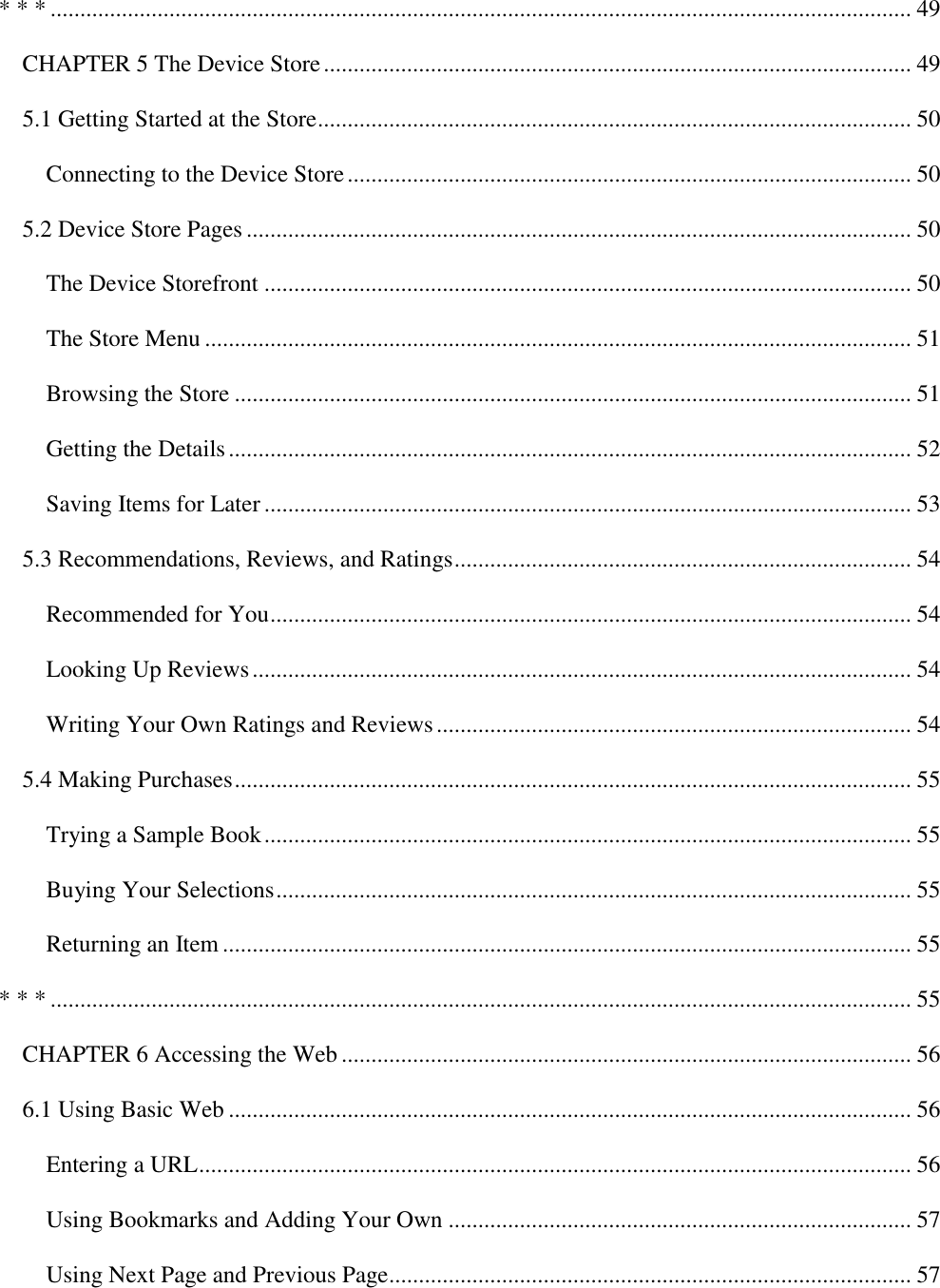   * * * ................................................................................................................................................. 49 CHAPTER 5 The Device Store ................................................................................................... 49 5.1 Getting Started at the Store .................................................................................................... 50 Connecting to the Device Store ............................................................................................... 50 5.2 Device Store Pages ................................................................................................................ 50 The Device Storefront ............................................................................................................. 50 The Store Menu ....................................................................................................................... 51 Browsing the Store .................................................................................................................. 51 Getting the Details ................................................................................................................... 52 Saving Items for Later ............................................................................................................. 53 5.3 Recommendations, Reviews, and Ratings ............................................................................. 54 Recommended for You ............................................................................................................ 54 Looking Up Reviews ............................................................................................................... 54 Writing Your Own Ratings and Reviews ................................................................................ 54 5.4 Making Purchases .................................................................................................................. 55 Trying a Sample Book ............................................................................................................. 55 Buying Your Selections ........................................................................................................... 55 Returning an Item .................................................................................................................... 55 * * * ................................................................................................................................................. 55 CHAPTER 6 Accessing the Web ................................................................................................ 56 6.1 Using Basic Web ................................................................................................................... 56 Entering a URL ........................................................................................................................ 56 Using Bookmarks and Adding Your Own .............................................................................. 57 Using Next Page and Previous Page ........................................................................................ 57 