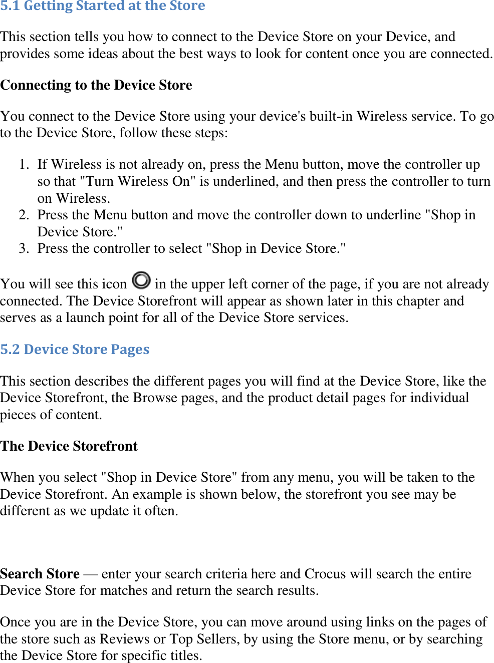   5.1 Getting Started at the Store This section tells you how to connect to the Device Store on your Device, and provides some ideas about the best ways to look for content once you are connected. Connecting to the Device Store You connect to the Device Store using your device&apos;s built-in Wireless service. To go to the Device Store, follow these steps: 1. If Wireless is not already on, press the Menu button, move the controller up so that &quot;Turn Wireless On&quot; is underlined, and then press the controller to turn on Wireless.  2. Press the Menu button and move the controller down to underline &quot;Shop in Device Store.&quot;  3. Press the controller to select &quot;Shop in Device Store.&quot;  You will see this icon   in the upper left corner of the page, if you are not already connected. The Device Storefront will appear as shown later in this chapter and serves as a launch point for all of the Device Store services. 5.2 Device Store Pages This section describes the different pages you will find at the Device Store, like the Device Storefront, the Browse pages, and the product detail pages for individual pieces of content. The Device Storefront When you select &quot;Shop in Device Store&quot; from any menu, you will be taken to the Device Storefront. An example is shown below, the storefront you see may be different as we update it often.   Search Store — enter your search criteria here and Crocus will search the entire Device Store for matches and return the search results. Once you are in the Device Store, you can move around using links on the pages of the store such as Reviews or Top Sellers, by using the Store menu, or by searching the Device Store for specific titles. 