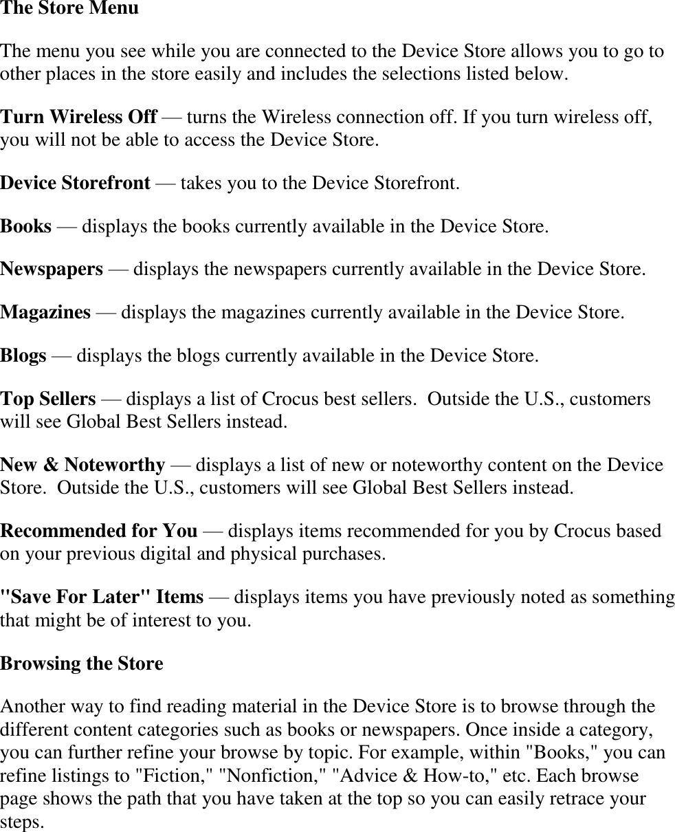   The Store Menu The menu you see while you are connected to the Device Store allows you to go to other places in the store easily and includes the selections listed below. Turn Wireless Off — turns the Wireless connection off. If you turn wireless off, you will not be able to access the Device Store. Device Storefront — takes you to the Device Storefront. Books — displays the books currently available in the Device Store. Newspapers — displays the newspapers currently available in the Device Store. Magazines — displays the magazines currently available in the Device Store. Blogs — displays the blogs currently available in the Device Store. Top Sellers — displays a list of Crocus best sellers.  Outside the U.S., customers will see Global Best Sellers instead. New &amp; Noteworthy — displays a list of new or noteworthy content on the Device Store.  Outside the U.S., customers will see Global Best Sellers instead. Recommended for You — displays items recommended for you by Crocus based on your previous digital and physical purchases. &quot;Save For Later&quot; Items — displays items you have previously noted as something that might be of interest to you. Browsing the Store  Another way to find reading material in the Device Store is to browse through the different content categories such as books or newspapers. Once inside a category, you can further refine your browse by topic. For example, within &quot;Books,&quot; you can refine listings to &quot;Fiction,&quot; &quot;Nonfiction,&quot; &quot;Advice &amp; How-to,&quot; etc. Each browse page shows the path that you have taken at the top so you can easily retrace your steps. 