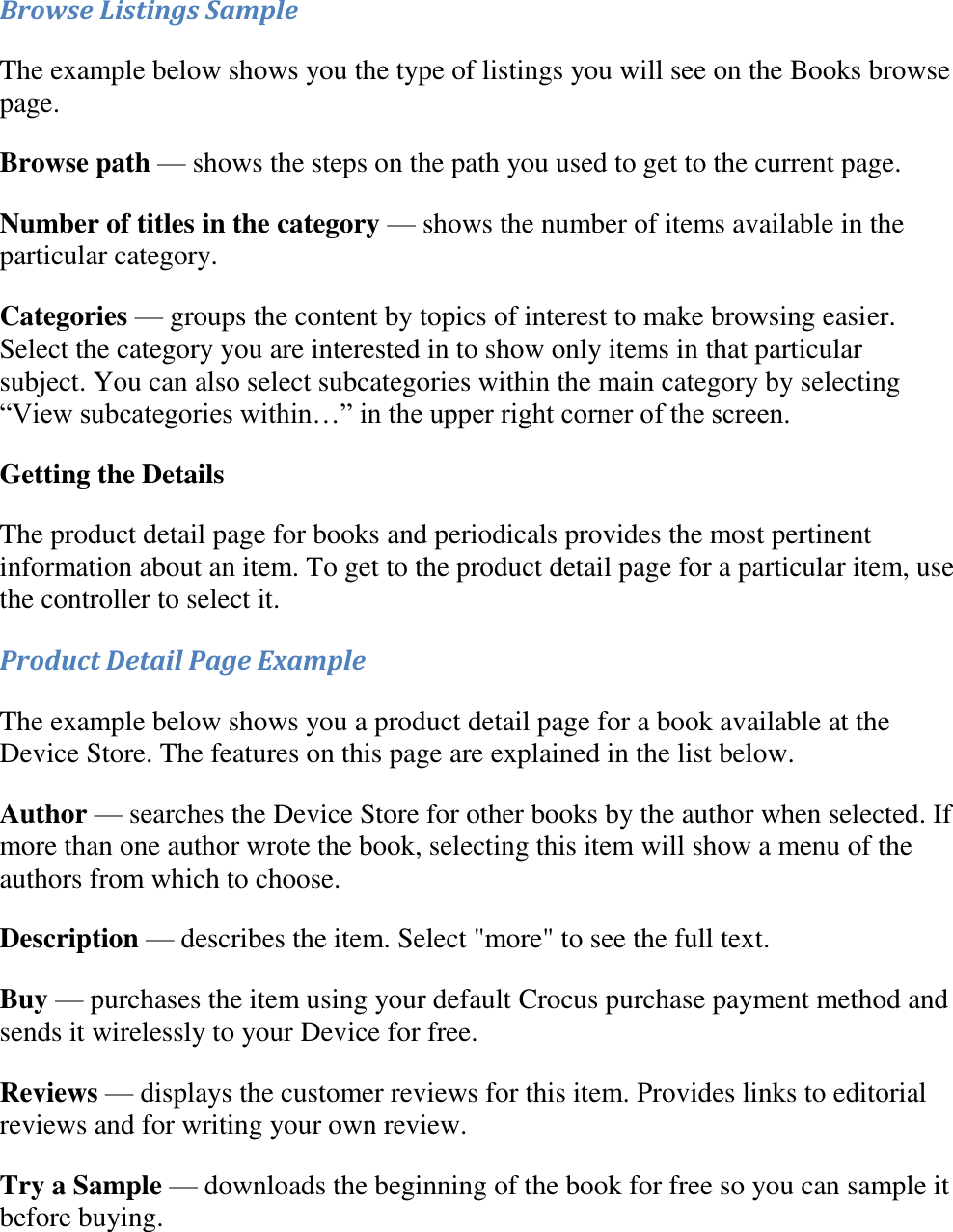   Browse Listings Sample The example below shows you the type of listings you will see on the Books browse page. Browse path — shows the steps on the path you used to get to the current page.  Number of titles in the category — shows the number of items available in the particular category. Categories — groups the content by topics of interest to make browsing easier. Select the category you are interested in to show only items in that particular subject. You can also select subcategories within the main category by selecting “View subcategories within…” in the upper right corner of the screen. Getting the Details The product detail page for books and periodicals provides the most pertinent information about an item. To get to the product detail page for a particular item, use the controller to select it. Product Detail Page Example The example below shows you a product detail page for a book available at the Device Store. The features on this page are explained in the list below. Author — searches the Device Store for other books by the author when selected. If more than one author wrote the book, selecting this item will show a menu of the authors from which to choose. Description — describes the item. Select &quot;more&quot; to see the full text. Buy — purchases the item using your default Crocus purchase payment method and sends it wirelessly to your Device for free. Reviews — displays the customer reviews for this item. Provides links to editorial reviews and for writing your own review. Try a Sample — downloads the beginning of the book for free so you can sample it before buying. 