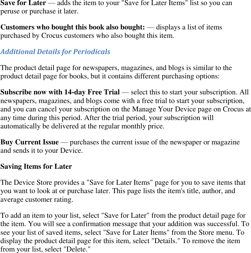   Save for Later — adds the item to your &quot;Save for Later Items&quot; list so you can peruse or purchase it later. Customers who bought this book also bought: — displays a list of items purchased by Crocus customers who also bought this item. Additional Details for Periodicals The product detail page for newspapers, magazines, and blogs is similar to the product detail page for books, but it contains different purchasing options: Subscribe now with 14-day Free Trial — select this to start your subscription. All newspapers, magazines, and blogs come with a free trial to start your subscription, and you can cancel your subscription on the Manage Your Device page on Crocus at any time during this period. After the trial period, your subscription will automatically be delivered at the regular monthly price. Buy Current Issue — purchases the current issue of the newspaper or magazine and sends it to your Device. Saving Items for Later The Device Store provides a &quot;Save for Later Items&quot; page for you to save items that you want to look at or purchase later. This page lists the item&apos;s title, author, and average customer rating. To add an item to your list, select &quot;Save for Later&quot; from the product detail page for the item. You will see a confirmation message that your addition was successful. To see your list of saved items, select &quot;Save for Later Items&quot; from the Store menu. To display the product detail page for this item, select &quot;Details.&quot; To remove the item from your list, select &quot;Delete.&quot; 