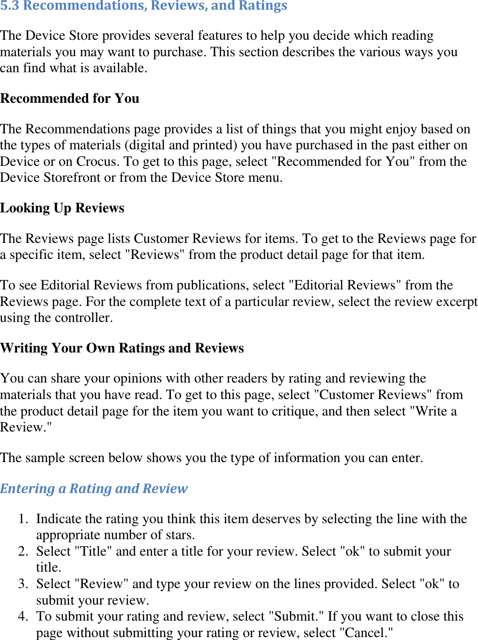   5.3 Recommendations, Reviews, and Ratings The Device Store provides several features to help you decide which reading materials you may want to purchase. This section describes the various ways you can find what is available. Recommended for You The Recommendations page provides a list of things that you might enjoy based on the types of materials (digital and printed) you have purchased in the past either on Device or on Crocus. To get to this page, select &quot;Recommended for You&quot; from the Device Storefront or from the Device Store menu. Looking Up Reviews The Reviews page lists Customer Reviews for items. To get to the Reviews page for a specific item, select &quot;Reviews&quot; from the product detail page for that item. To see Editorial Reviews from publications, select &quot;Editorial Reviews&quot; from the Reviews page. For the complete text of a particular review, select the review excerpt using the controller. Writing Your Own Ratings and Reviews You can share your opinions with other readers by rating and reviewing the materials that you have read. To get to this page, select &quot;Customer Reviews&quot; from the product detail page for the item you want to critique, and then select &quot;Write a Review.&quot; The sample screen below shows you the type of information you can enter. Entering a Rating and Review 1. Indicate the rating you think this item deserves by selecting the line with the appropriate number of stars.  2. Select &quot;Title&quot; and enter a title for your review. Select &quot;ok&quot; to submit your title.  3. Select &quot;Review&quot; and type your review on the lines provided. Select &quot;ok&quot; to submit your review.  4. To submit your rating and review, select &quot;Submit.&quot; If you want to close this page without submitting your rating or review, select &quot;Cancel.&quot;  
