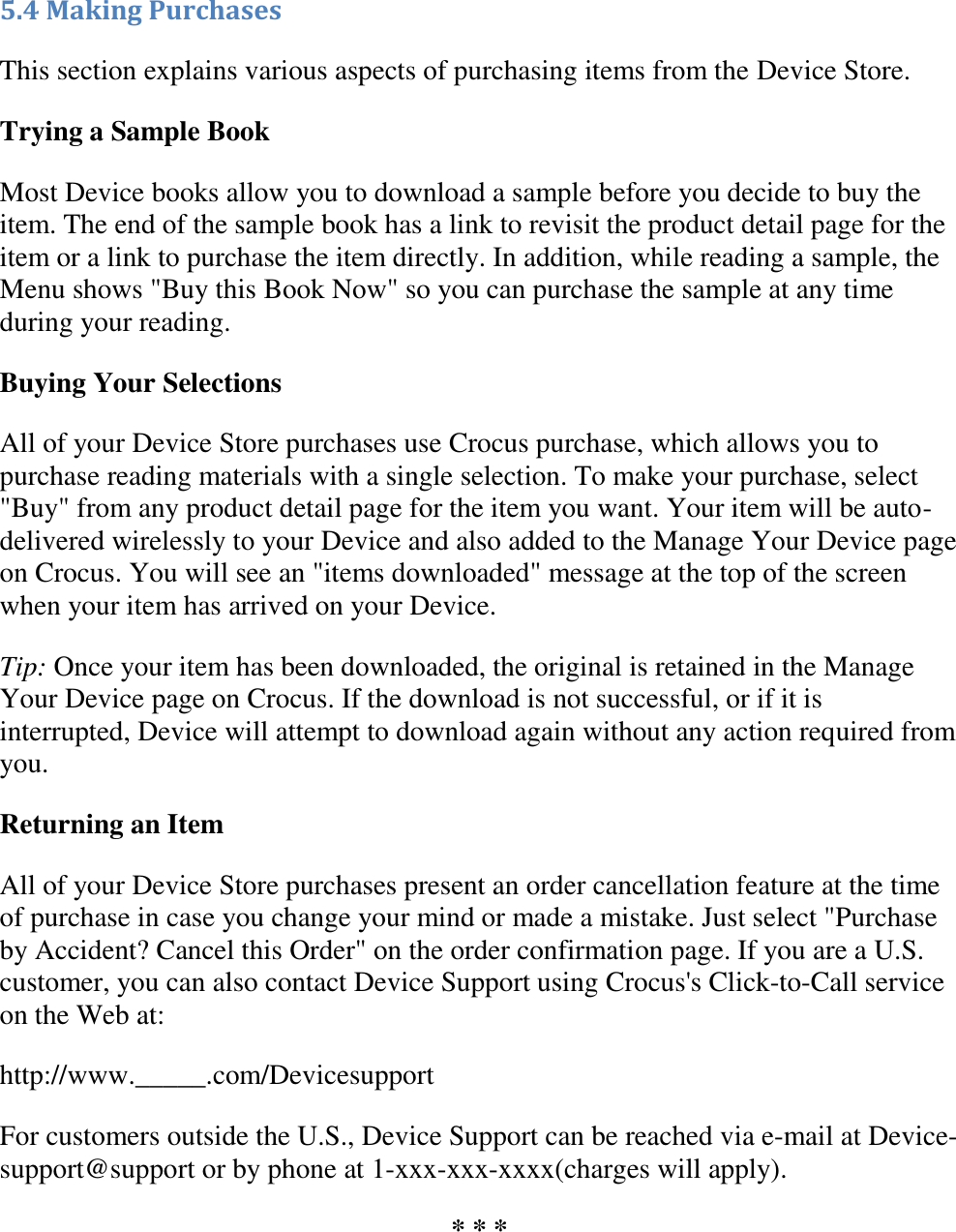   5.4 Making Purchases This section explains various aspects of purchasing items from the Device Store. Trying a Sample Book Most Device books allow you to download a sample before you decide to buy the item. The end of the sample book has a link to revisit the product detail page for the item or a link to purchase the item directly. In addition, while reading a sample, the Menu shows &quot;Buy this Book Now&quot; so you can purchase the sample at any time during your reading. Buying Your Selections All of your Device Store purchases use Crocus purchase, which allows you to purchase reading materials with a single selection. To make your purchase, select &quot;Buy&quot; from any product detail page for the item you want. Your item will be auto-delivered wirelessly to your Device and also added to the Manage Your Device page on Crocus. You will see an &quot;items downloaded&quot; message at the top of the screen when your item has arrived on your Device. Tip: Once your item has been downloaded, the original is retained in the Manage Your Device page on Crocus. If the download is not successful, or if it is interrupted, Device will attempt to download again without any action required from you. Returning an Item All of your Device Store purchases present an order cancellation feature at the time of purchase in case you change your mind or made a mistake. Just select &quot;Purchase by Accident? Cancel this Order&quot; on the order confirmation page. If you are a U.S. customer, you can also contact Device Support using Crocus&apos;s Click-to-Call service on the Web at: http://www._____.com/Devicesupport For customers outside the U.S., Device Support can be reached via e-mail at Device-support@support or by phone at 1-xxx-xxx-xxxx(charges will apply). * * * 