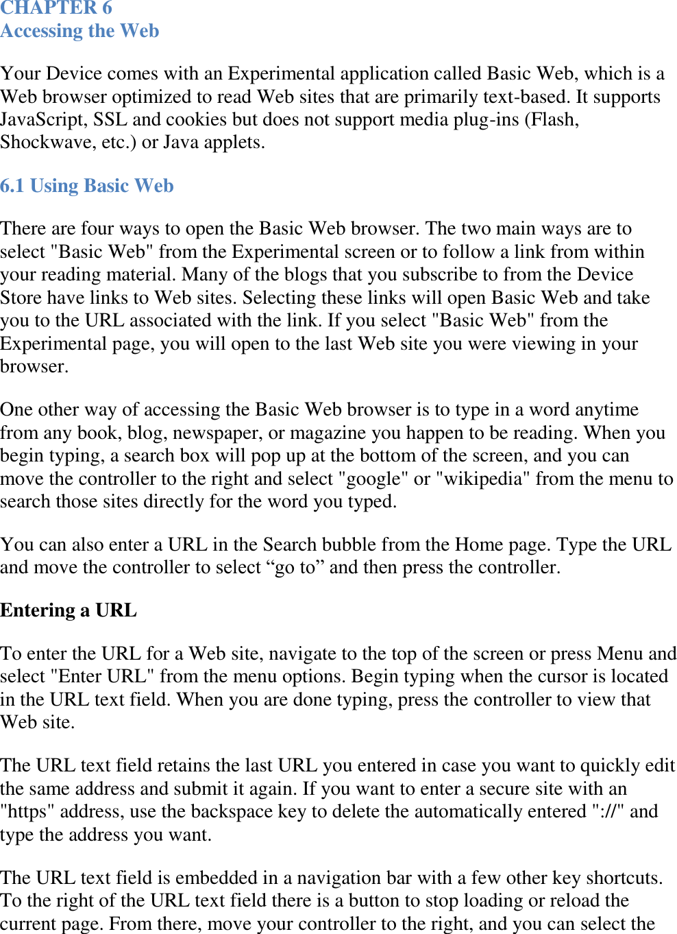   CHAPTER 6 Accessing the Web Your Device comes with an Experimental application called Basic Web, which is a Web browser optimized to read Web sites that are primarily text-based. It supports JavaScript, SSL and cookies but does not support media plug-ins (Flash, Shockwave, etc.) or Java applets. 6.1 Using Basic Web There are four ways to open the Basic Web browser. The two main ways are to select &quot;Basic Web&quot; from the Experimental screen or to follow a link from within your reading material. Many of the blogs that you subscribe to from the Device Store have links to Web sites. Selecting these links will open Basic Web and take you to the URL associated with the link. If you select &quot;Basic Web&quot; from the Experimental page, you will open to the last Web site you were viewing in your browser. One other way of accessing the Basic Web browser is to type in a word anytime from any book, blog, newspaper, or magazine you happen to be reading. When you begin typing, a search box will pop up at the bottom of the screen, and you can move the controller to the right and select &quot;google&quot; or &quot;wikipedia&quot; from the menu to search those sites directly for the word you typed. You can also enter a URL in the Search bubble from the Home page. Type the URL and move the controller to select “go to” and then press the controller. Entering a URL To enter the URL for a Web site, navigate to the top of the screen or press Menu and select &quot;Enter URL&quot; from the menu options. Begin typing when the cursor is located in the URL text field. When you are done typing, press the controller to view that Web site. The URL text field retains the last URL you entered in case you want to quickly edit the same address and submit it again. If you want to enter a secure site with an &quot;https&quot; address, use the backspace key to delete the automatically entered &quot;://&quot; and type the address you want. The URL text field is embedded in a navigation bar with a few other key shortcuts. To the right of the URL text field there is a button to stop loading or reload the current page. From there, move your controller to the right, and you can select the 