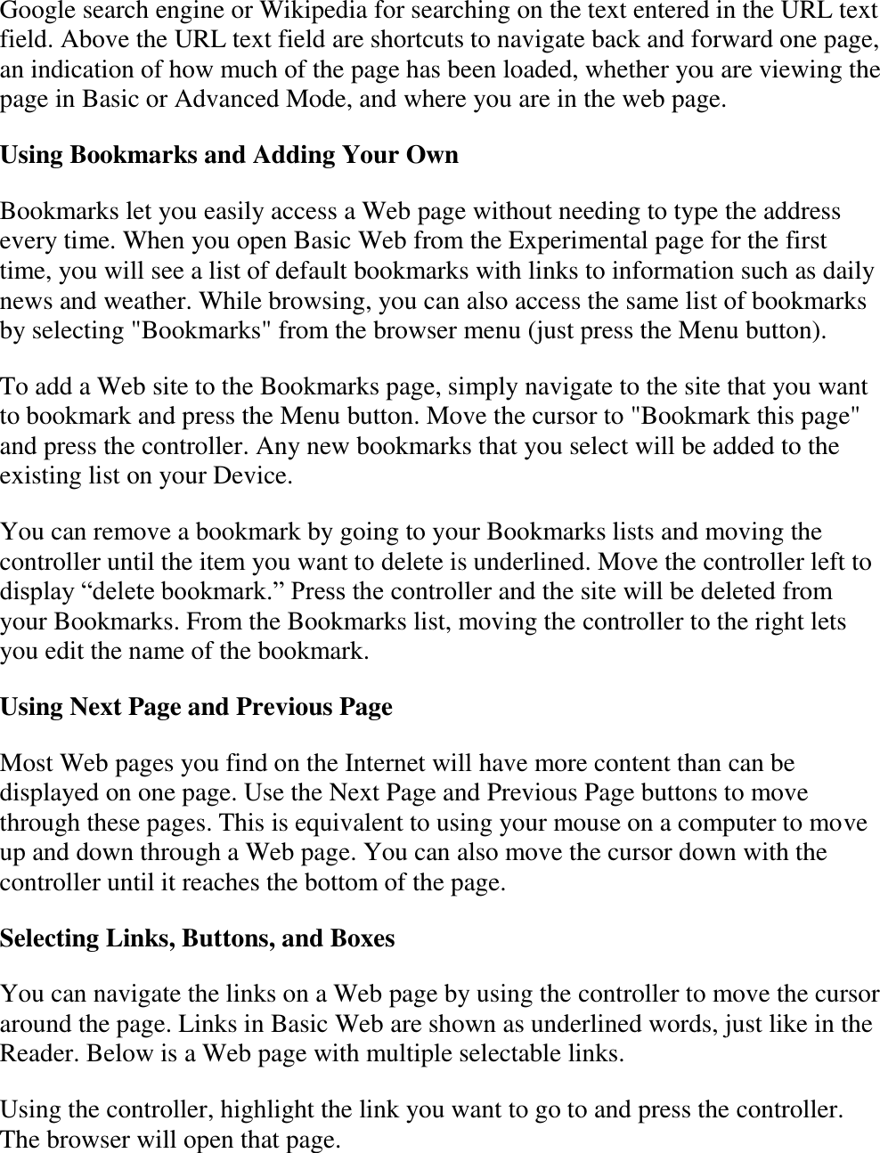   Google search engine or Wikipedia for searching on the text entered in the URL text field. Above the URL text field are shortcuts to navigate back and forward one page, an indication of how much of the page has been loaded, whether you are viewing the page in Basic or Advanced Mode, and where you are in the web page. Using Bookmarks and Adding Your Own Bookmarks let you easily access a Web page without needing to type the address every time. When you open Basic Web from the Experimental page for the first time, you will see a list of default bookmarks with links to information such as daily news and weather. While browsing, you can also access the same list of bookmarks by selecting &quot;Bookmarks&quot; from the browser menu (just press the Menu button). To add a Web site to the Bookmarks page, simply navigate to the site that you want to bookmark and press the Menu button. Move the cursor to &quot;Bookmark this page&quot; and press the controller. Any new bookmarks that you select will be added to the existing list on your Device. You can remove a bookmark by going to your Bookmarks lists and moving the controller until the item you want to delete is underlined. Move the controller left to display “delete bookmark.” Press the controller and the site will be deleted from your Bookmarks. From the Bookmarks list, moving the controller to the right lets you edit the name of the bookmark. Using Next Page and Previous Page Most Web pages you find on the Internet will have more content than can be displayed on one page. Use the Next Page and Previous Page buttons to move through these pages. This is equivalent to using your mouse on a computer to move up and down through a Web page. You can also move the cursor down with the controller until it reaches the bottom of the page.  Selecting Links, Buttons, and Boxes You can navigate the links on a Web page by using the controller to move the cursor around the page. Links in Basic Web are shown as underlined words, just like in the Reader. Below is a Web page with multiple selectable links. Using the controller, highlight the link you want to go to and press the controller. The browser will open that page. 