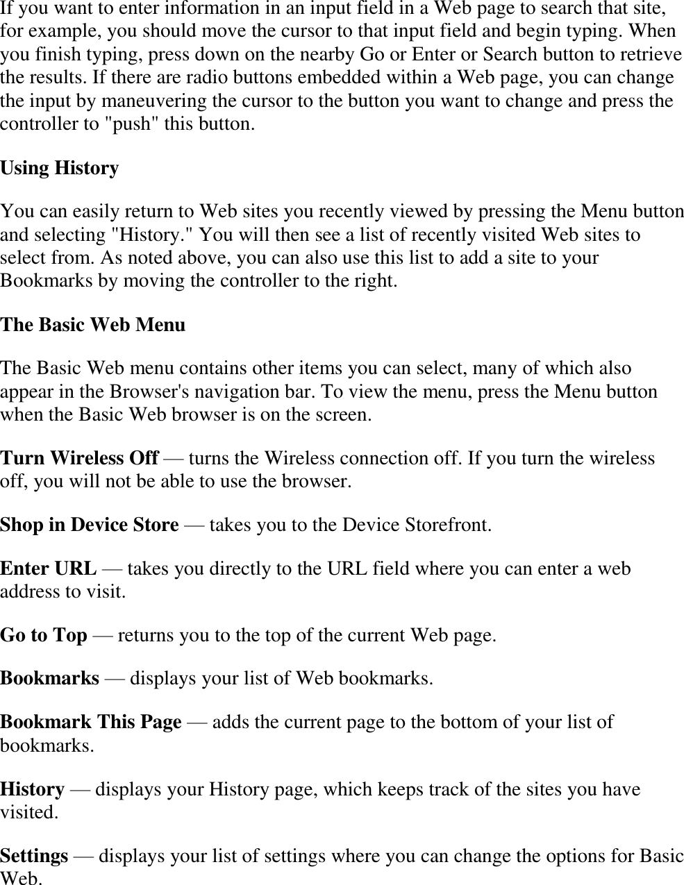   If you want to enter information in an input field in a Web page to search that site, for example, you should move the cursor to that input field and begin typing. When you finish typing, press down on the nearby Go or Enter or Search button to retrieve the results. If there are radio buttons embedded within a Web page, you can change the input by maneuvering the cursor to the button you want to change and press the controller to &quot;push&quot; this button. Using History You can easily return to Web sites you recently viewed by pressing the Menu button and selecting &quot;History.&quot; You will then see a list of recently visited Web sites to select from. As noted above, you can also use this list to add a site to your Bookmarks by moving the controller to the right. The Basic Web Menu The Basic Web menu contains other items you can select, many of which also appear in the Browser&apos;s navigation bar. To view the menu, press the Menu button when the Basic Web browser is on the screen. Turn Wireless Off — turns the Wireless connection off. If you turn the wireless off, you will not be able to use the browser. Shop in Device Store — takes you to the Device Storefront. Enter URL — takes you directly to the URL field where you can enter a web address to visit. Go to Top — returns you to the top of the current Web page. Bookmarks — displays your list of Web bookmarks. Bookmark This Page — adds the current page to the bottom of your list of bookmarks. History — displays your History page, which keeps track of the sites you have visited. Settings — displays your list of settings where you can change the options for Basic Web. 