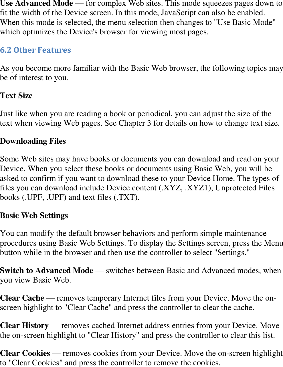   Use Advanced Mode — for complex Web sites. This mode squeezes pages down to fit the width of the Device screen. In this mode, JavaScript can also be enabled. When this mode is selected, the menu selection then changes to &quot;Use Basic Mode&quot; which optimizes the Device&apos;s browser for viewing most pages. 6.2 Other Features As you become more familiar with the Basic Web browser, the following topics may be of interest to you. Text Size Just like when you are reading a book or periodical, you can adjust the size of the text when viewing Web pages. See Chapter 3 for details on how to change text size. Downloading Files Some Web sites may have books or documents you can download and read on your Device. When you select these books or documents using Basic Web, you will be asked to confirm if you want to download these to your Device Home. The types of files you can download include Device content (.XYZ, .XYZ1), Unprotected Files books (.UPF, .UPF) and text files (.TXT). Basic Web Settings You can modify the default browser behaviors and perform simple maintenance procedures using Basic Web Settings. To display the Settings screen, press the Menu button while in the browser and then use the controller to select &quot;Settings.&quot; Switch to Advanced Mode — switches between Basic and Advanced modes, when you view Basic Web. Clear Cache — removes temporary Internet files from your Device. Move the on-screen highlight to &quot;Clear Cache&quot; and press the controller to clear the cache. Clear History — removes cached Internet address entries from your Device. Move the on-screen highlight to &quot;Clear History&quot; and press the controller to clear this list. Clear Cookies — removes cookies from your Device. Move the on-screen highlight to &quot;Clear Cookies&quot; and press the controller to remove the cookies. 