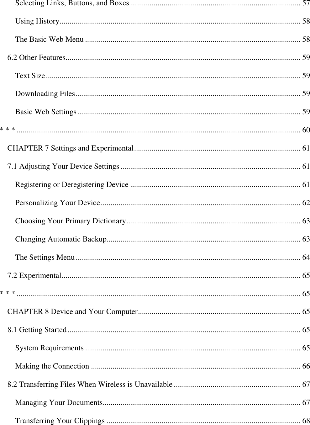   Selecting Links, Buttons, and Boxes ....................................................................................... 57 Using History ........................................................................................................................... 58 The Basic Web Menu .............................................................................................................. 58 6.2 Other Features........................................................................................................................ 59 Text Size .................................................................................................................................. 59 Downloading Files ................................................................................................................... 59 Basic Web Settings .................................................................................................................. 59 * * * ................................................................................................................................................. 60 CHAPTER 7 Settings and Experimental ..................................................................................... 61 7.1 Adjusting Your Device Settings ............................................................................................ 61 Registering or Deregistering Device ....................................................................................... 61 Personalizing Your Device ...................................................................................................... 62 Choosing Your Primary Dictionary ......................................................................................... 63 Changing Automatic Backup................................................................................................... 63 The Settings Menu ................................................................................................................... 64 7.2 Experimental .......................................................................................................................... 65 * * * ................................................................................................................................................. 65 CHAPTER 8 Device and Your Computer ................................................................................... 65 8.1 Getting Started ....................................................................................................................... 65 System Requirements .............................................................................................................. 65 Making the Connection ........................................................................................................... 66 8.2 Transferring Files When Wireless is Unavailable ................................................................. 67 Managing Your Documents..................................................................................................... 67 Transferring Your Clippings ................................................................................................... 68 