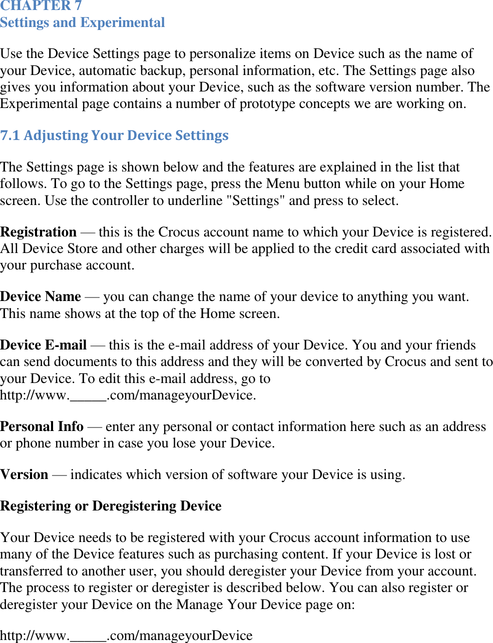   CHAPTER 7 Settings and Experimental Use the Device Settings page to personalize items on Device such as the name of your Device, automatic backup, personal information, etc. The Settings page also gives you information about your Device, such as the software version number. The Experimental page contains a number of prototype concepts we are working on. 7.1 Adjusting Your Device Settings The Settings page is shown below and the features are explained in the list that follows. To go to the Settings page, press the Menu button while on your Home screen. Use the controller to underline &quot;Settings&quot; and press to select. Registration — this is the Crocus account name to which your Device is registered. All Device Store and other charges will be applied to the credit card associated with your purchase account. Device Name — you can change the name of your device to anything you want. This name shows at the top of the Home screen. Device E-mail — this is the e-mail address of your Device. You and your friends can send documents to this address and they will be converted by Crocus and sent to your Device. To edit this e-mail address, go to http://www._____.com/manageyourDevice. Personal Info — enter any personal or contact information here such as an address or phone number in case you lose your Device. Version — indicates which version of software your Device is using. Registering or Deregistering Device Your Device needs to be registered with your Crocus account information to use many of the Device features such as purchasing content. If your Device is lost or transferred to another user, you should deregister your Device from your account. The process to register or deregister is described below. You can also register or deregister your Device on the Manage Your Device page on: http://www._____.com/manageyourDevice 