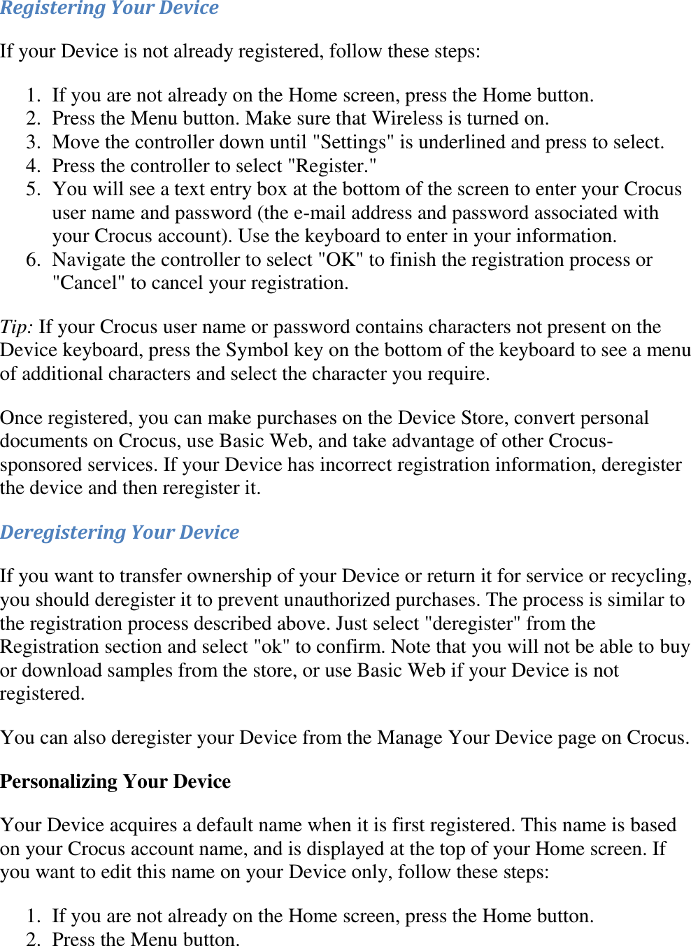   Registering Your Device If your Device is not already registered, follow these steps: 1. If you are not already on the Home screen, press the Home button.  2. Press the Menu button. Make sure that Wireless is turned on.  3. Move the controller down until &quot;Settings&quot; is underlined and press to select.  4. Press the controller to select &quot;Register.&quot;  5. You will see a text entry box at the bottom of the screen to enter your Crocus user name and password (the e-mail address and password associated with your Crocus account). Use the keyboard to enter in your information.  6. Navigate the controller to select &quot;OK&quot; to finish the registration process or &quot;Cancel&quot; to cancel your registration.  Tip: If your Crocus user name or password contains characters not present on the Device keyboard, press the Symbol key on the bottom of the keyboard to see a menu of additional characters and select the character you require. Once registered, you can make purchases on the Device Store, convert personal documents on Crocus, use Basic Web, and take advantage of other Crocus-sponsored services. If your Device has incorrect registration information, deregister the device and then reregister it. Deregistering Your Device If you want to transfer ownership of your Device or return it for service or recycling, you should deregister it to prevent unauthorized purchases. The process is similar to the registration process described above. Just select &quot;deregister&quot; from the Registration section and select &quot;ok&quot; to confirm. Note that you will not be able to buy or download samples from the store, or use Basic Web if your Device is not registered. You can also deregister your Device from the Manage Your Device page on Crocus. Personalizing Your Device Your Device acquires a default name when it is first registered. This name is based on your Crocus account name, and is displayed at the top of your Home screen. If you want to edit this name on your Device only, follow these steps: 1. If you are not already on the Home screen, press the Home button.  2. Press the Menu button.  