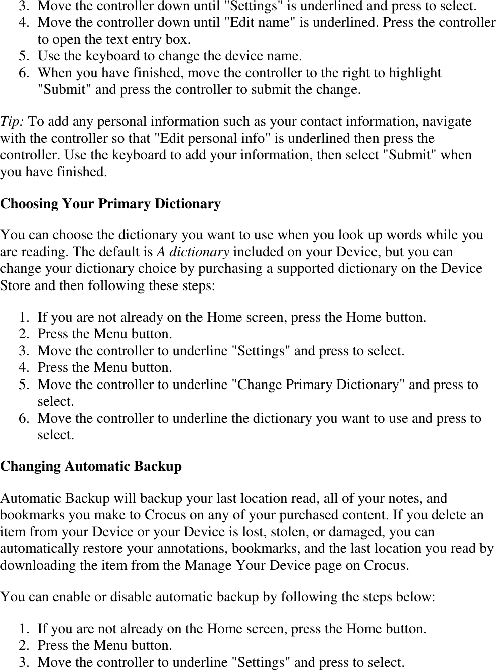   3. Move the controller down until &quot;Settings&quot; is underlined and press to select.  4. Move the controller down until &quot;Edit name&quot; is underlined. Press the controller to open the text entry box.  5. Use the keyboard to change the device name.  6. When you have finished, move the controller to the right to highlight &quot;Submit&quot; and press the controller to submit the change.  Tip: To add any personal information such as your contact information, navigate with the controller so that &quot;Edit personal info&quot; is underlined then press the controller. Use the keyboard to add your information, then select &quot;Submit&quot; when you have finished. Choosing Your Primary Dictionary You can choose the dictionary you want to use when you look up words while you are reading. The default is A dictionary included on your Device, but you can change your dictionary choice by purchasing a supported dictionary on the Device Store and then following these steps: 1. If you are not already on the Home screen, press the Home button.  2. Press the Menu button.  3. Move the controller to underline &quot;Settings&quot; and press to select.  4. Press the Menu button.  5. Move the controller to underline &quot;Change Primary Dictionary&quot; and press to select.  6. Move the controller to underline the dictionary you want to use and press to select.  Changing Automatic Backup Automatic Backup will backup your last location read, all of your notes, and bookmarks you make to Crocus on any of your purchased content. If you delete an item from your Device or your Device is lost, stolen, or damaged, you can automatically restore your annotations, bookmarks, and the last location you read by downloading the item from the Manage Your Device page on Crocus. You can enable or disable automatic backup by following the steps below: 1. If you are not already on the Home screen, press the Home button.  2. Press the Menu button.  3. Move the controller to underline &quot;Settings&quot; and press to select.  