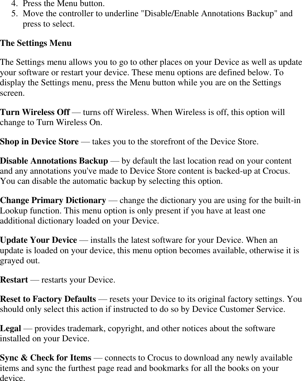   4. Press the Menu button.  5. Move the controller to underline &quot;Disable/Enable Annotations Backup&quot; and press to select.  The Settings Menu The Settings menu allows you to go to other places on your Device as well as update your software or restart your device. These menu options are defined below. To display the Settings menu, press the Menu button while you are on the Settings screen. Turn Wireless Off — turns off Wireless. When Wireless is off, this option will change to Turn Wireless On. Shop in Device Store — takes you to the storefront of the Device Store. Disable Annotations Backup — by default the last location read on your content and any annotations you&apos;ve made to Device Store content is backed-up at Crocus. You can disable the automatic backup by selecting this option. Change Primary Dictionary — change the dictionary you are using for the built-in Lookup function. This menu option is only present if you have at least one additional dictionary loaded on your Device. Update Your Device — installs the latest software for your Device. When an update is loaded on your device, this menu option becomes available, otherwise it is grayed out. Restart — restarts your Device. Reset to Factory Defaults — resets your Device to its original factory settings. You should only select this action if instructed to do so by Device Customer Service. Legal — provides trademark, copyright, and other notices about the software installed on your Device. Sync &amp; Check for Items — connects to Crocus to download any newly available items and sync the furthest page read and bookmarks for all the books on your device. 