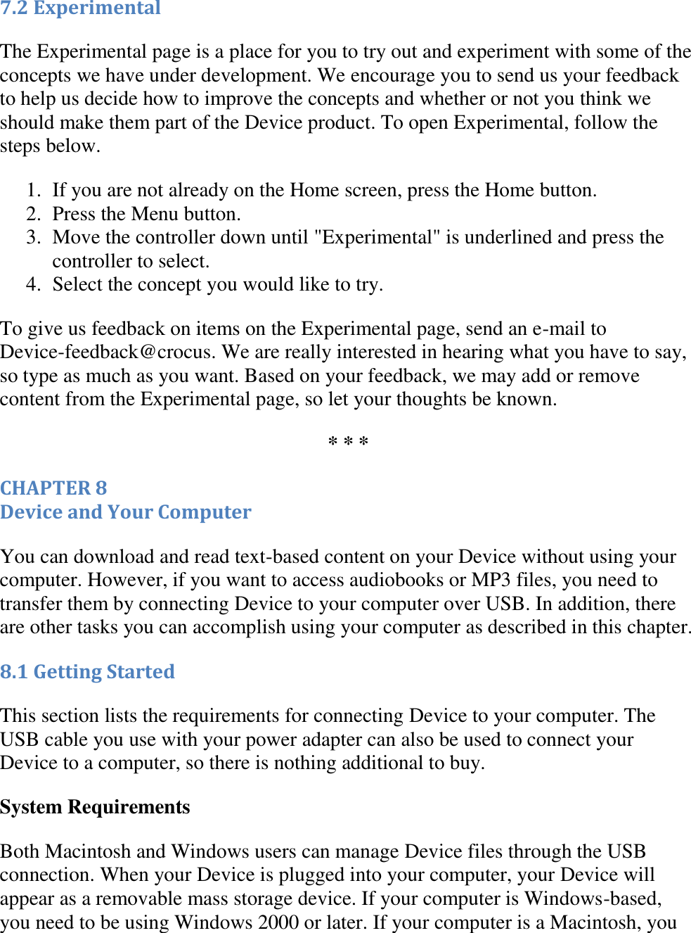   7.2 Experimental The Experimental page is a place for you to try out and experiment with some of the concepts we have under development. We encourage you to send us your feedback to help us decide how to improve the concepts and whether or not you think we should make them part of the Device product. To open Experimental, follow the steps below. 1. If you are not already on the Home screen, press the Home button.  2. Press the Menu button.  3. Move the controller down until &quot;Experimental&quot; is underlined and press the controller to select.  4. Select the concept you would like to try.  To give us feedback on items on the Experimental page, send an e-mail to Device-feedback@crocus. We are really interested in hearing what you have to say, so type as much as you want. Based on your feedback, we may add or remove content from the Experimental page, so let your thoughts be known. * * * CHAPTER 8 Device and Your Computer You can download and read text-based content on your Device without using your computer. However, if you want to access audiobooks or MP3 files, you need to transfer them by connecting Device to your computer over USB. In addition, there are other tasks you can accomplish using your computer as described in this chapter. 8.1 Getting Started This section lists the requirements for connecting Device to your computer. The USB cable you use with your power adapter can also be used to connect your Device to a computer, so there is nothing additional to buy. System Requirements  Both Macintosh and Windows users can manage Device files through the USB connection. When your Device is plugged into your computer, your Device will appear as a removable mass storage device. If your computer is Windows-based, you need to be using Windows 2000 or later. If your computer is a Macintosh, you 