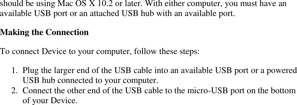   should be using Mac OS X 10.2 or later. With either computer, you must have an available USB port or an attached USB hub with an available port.  Making the Connection To connect Device to your computer, follow these steps: 1. Plug the larger end of the USB cable into an available USB port or a powered USB hub connected to your computer.  2. Connect the other end of the USB cable to the micro-USB port on the bottom of your Device.  