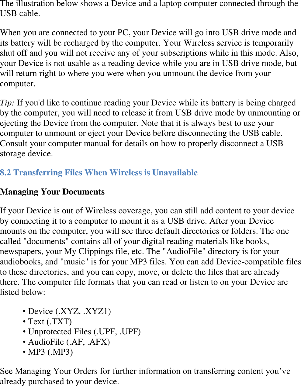   The illustration below shows a Device and a laptop computer connected through the USB cable. When you are connected to your PC, your Device will go into USB drive mode and its battery will be recharged by the computer. Your Wireless service is temporarily shut off and you will not receive any of your subscriptions while in this mode. Also, your Device is not usable as a reading device while you are in USB drive mode, but will return right to where you were when you unmount the device from your computer.  Tip: If you&apos;d like to continue reading your Device while its battery is being charged by the computer, you will need to release it from USB drive mode by unmounting or ejecting the Device from the computer. Note that it is always best to use your computer to unmount or eject your Device before disconnecting the USB cable. Consult your computer manual for details on how to properly disconnect a USB storage device. 8.2 Transferring Files When Wireless is Unavailable Managing Your Documents If your Device is out of Wireless coverage, you can still add content to your device by connecting it to a computer to mount it as a USB drive. After your Device mounts on the computer, you will see three default directories or folders. The one called &quot;documents&quot; contains all of your digital reading materials like books, newspapers, your My Clippings file, etc. The &quot;AudioFile&quot; directory is for your audiobooks, and &quot;music&quot; is for your MP3 files. You can add Device-compatible files to these directories, and you can copy, move, or delete the files that are already there. The computer file formats that you can read or listen to on your Device are listed below: • Device (.XYZ, .XYZ1) • Text (.TXT) • Unprotected Files (.UPF, .UPF) • AudioFile (.AF, .AFX) • MP3 (.MP3) See Managing Your Orders for further information on transferring content you’ve already purchased to your device.  