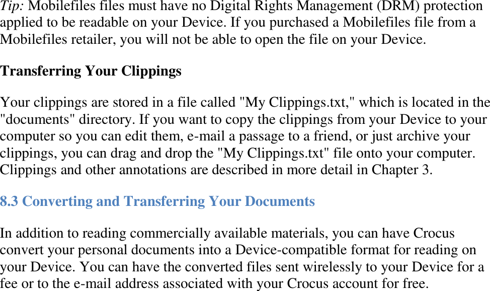   Tip: Mobilefiles files must have no Digital Rights Management (DRM) protection applied to be readable on your Device. If you purchased a Mobilefiles file from a Mobilefiles retailer, you will not be able to open the file on your Device. Transferring Your Clippings  Your clippings are stored in a file called &quot;My Clippings.txt,&quot; which is located in the &quot;documents&quot; directory. If you want to copy the clippings from your Device to your computer so you can edit them, e-mail a passage to a friend, or just archive your clippings, you can drag and drop the &quot;My Clippings.txt&quot; file onto your computer. Clippings and other annotations are described in more detail in Chapter 3. 8.3 Converting and Transferring Your Documents In addition to reading commercially available materials, you can have Crocus convert your personal documents into a Device-compatible format for reading on your Device. You can have the converted files sent wirelessly to your Device for a fee or to the e-mail address associated with your Crocus account for free. 