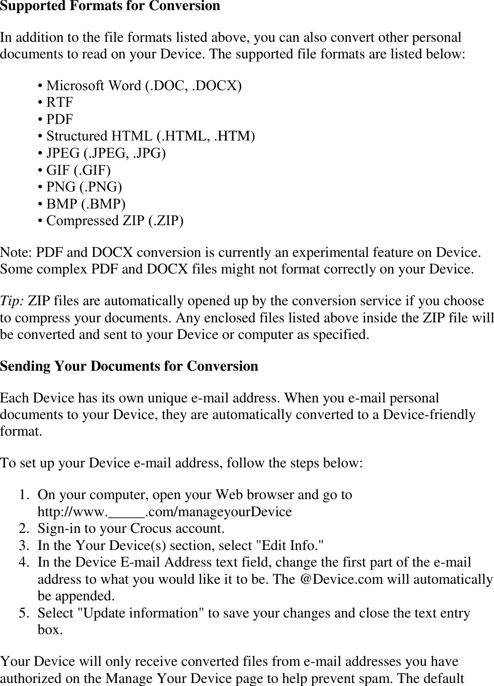   Supported Formats for Conversion In addition to the file formats listed above, you can also convert other personal documents to read on your Device. The supported file formats are listed below: • Microsoft Word (.DOC, .DOCX) • RTF • PDF • Structured HTML (.HTML, .HTM) • JPEG (.JPEG, .JPG) • GIF (.GIF) • PNG (.PNG) • BMP (.BMP) • Compressed ZIP (.ZIP) Note: PDF and DOCX conversion is currently an experimental feature on Device. Some complex PDF and DOCX files might not format correctly on your Device. Tip: ZIP files are automatically opened up by the conversion service if you choose to compress your documents. Any enclosed files listed above inside the ZIP file will be converted and sent to your Device or computer as specified. Sending Your Documents for Conversion Each Device has its own unique e-mail address. When you e-mail personal documents to your Device, they are automatically converted to a Device-friendly format.  To set up your Device e-mail address, follow the steps below: 1. On your computer, open your Web browser and go to  http://www._____.com/manageyourDevice  2. Sign-in to your Crocus account.  3. In the Your Device(s) section, select &quot;Edit Info.&quot;  4. In the Device E-mail Address text field, change the first part of the e-mail address to what you would like it to be. The @Device.com will automatically be appended.  5. Select &quot;Update information&quot; to save your changes and close the text entry box.  Your Device will only receive converted files from e-mail addresses you have authorized on the Manage Your Device page to help prevent spam. The default 