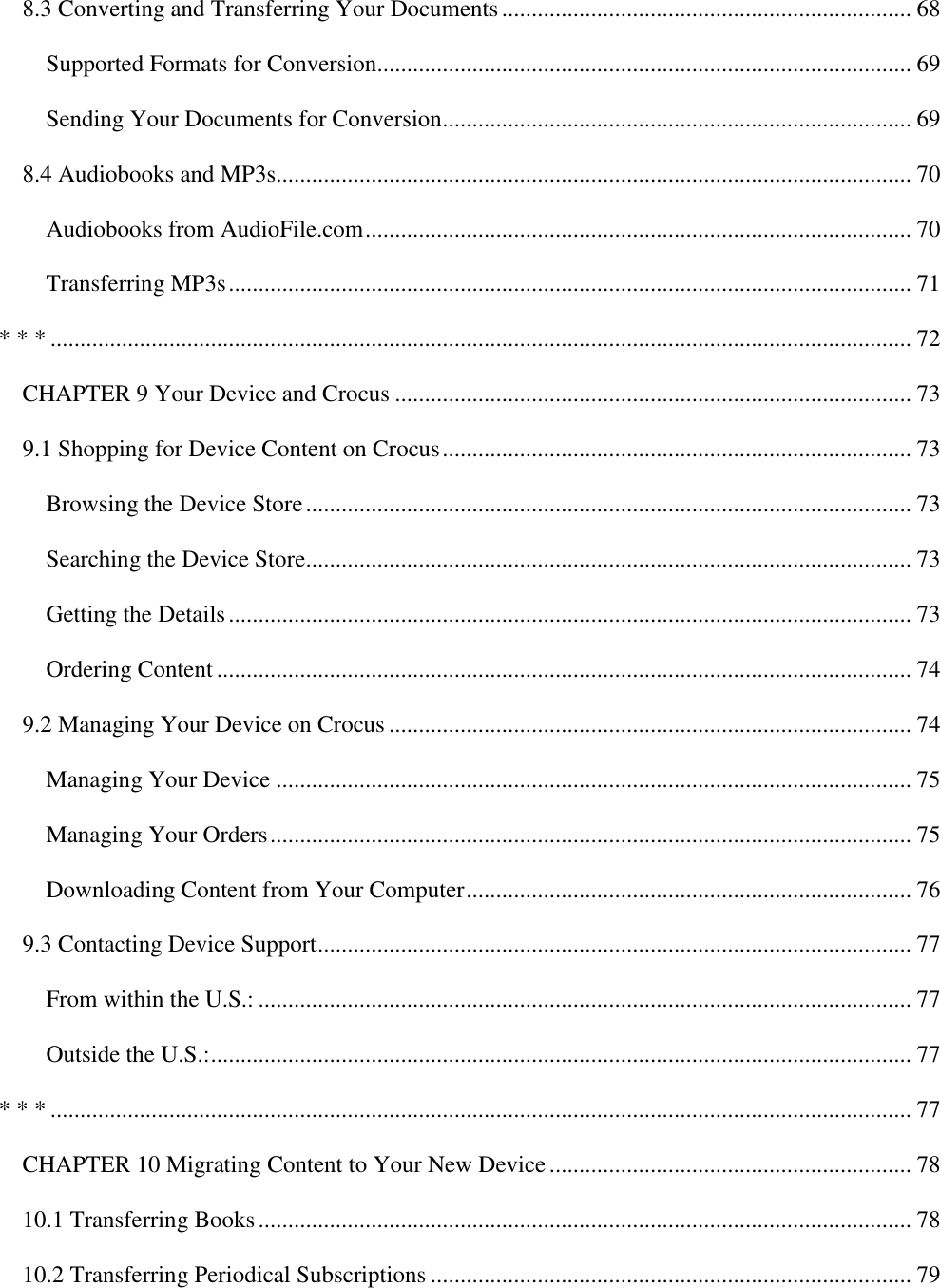   8.3 Converting and Transferring Your Documents ..................................................................... 68 Supported Formats for Conversion .......................................................................................... 69 Sending Your Documents for Conversion............................................................................... 69 8.4 Audiobooks and MP3s........................................................................................................... 70 Audiobooks from AudioFile.com ............................................................................................ 70 Transferring MP3s ................................................................................................................... 71 * * * ................................................................................................................................................. 72 CHAPTER 9 Your Device and Crocus ....................................................................................... 73 9.1 Shopping for Device Content on Crocus ............................................................................... 73 Browsing the Device Store ...................................................................................................... 73 Searching the Device Store...................................................................................................... 73 Getting the Details ................................................................................................................... 73 Ordering Content ..................................................................................................................... 74 9.2 Managing Your Device on Crocus ........................................................................................ 74 Managing Your Device ........................................................................................................... 75 Managing Your Orders ............................................................................................................ 75 Downloading Content from Your Computer ........................................................................... 76 9.3 Contacting Device Support .................................................................................................... 77 From within the U.S.: .............................................................................................................. 77 Outside the U.S.: ...................................................................................................................... 77 * * * ................................................................................................................................................. 77 CHAPTER 10 Migrating Content to Your New Device ............................................................. 78 10.1 Transferring Books .............................................................................................................. 78 10.2 Transferring Periodical Subscriptions ................................................................................. 79 