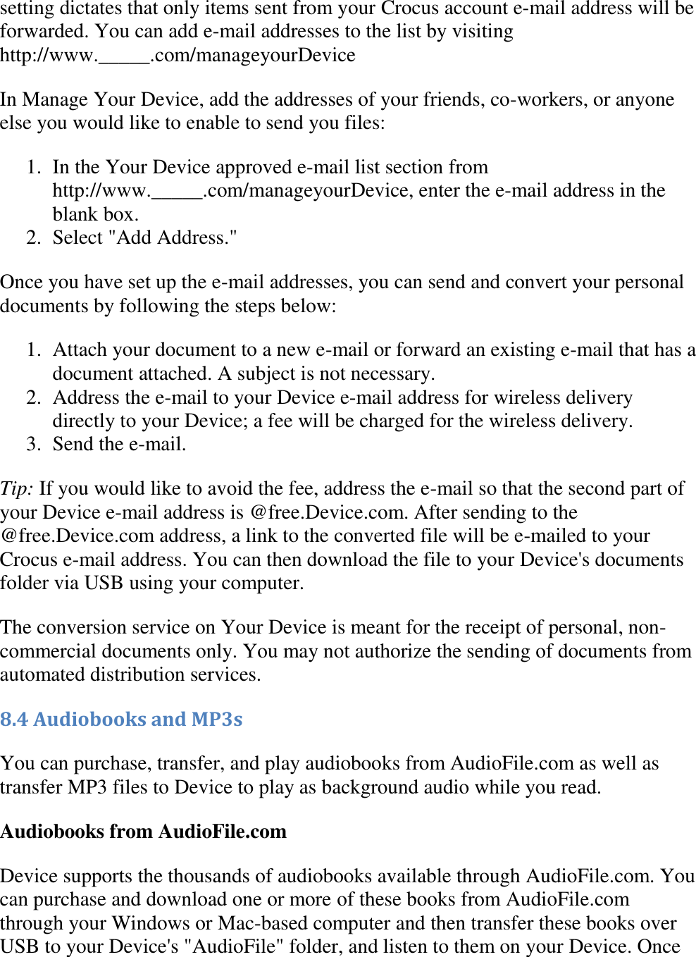   setting dictates that only items sent from your Crocus account e-mail address will be forwarded. You can add e-mail addresses to the list by visiting http://www._____.com/manageyourDevice In Manage Your Device, add the addresses of your friends, co-workers, or anyone else you would like to enable to send you files: 1. In the Your Device approved e-mail list section from http://www._____.com/manageyourDevice, enter the e-mail address in the blank box.  2. Select &quot;Add Address.&quot;  Once you have set up the e-mail addresses, you can send and convert your personal documents by following the steps below: 1. Attach your document to a new e-mail or forward an existing e-mail that has a document attached. A subject is not necessary.  2. Address the e-mail to your Device e-mail address for wireless delivery directly to your Device; a fee will be charged for the wireless delivery.  3. Send the e-mail.  Tip: If you would like to avoid the fee, address the e-mail so that the second part of your Device e-mail address is @free.Device.com. After sending to the @free.Device.com address, a link to the converted file will be e-mailed to your Crocus e-mail address. You can then download the file to your Device&apos;s documents folder via USB using your computer. The conversion service on Your Device is meant for the receipt of personal, non-commercial documents only. You may not authorize the sending of documents from automated distribution services. 8.4 Audiobooks and MP3s You can purchase, transfer, and play audiobooks from AudioFile.com as well as transfer MP3 files to Device to play as background audio while you read.  Audiobooks from AudioFile.com Device supports the thousands of audiobooks available through AudioFile.com. You can purchase and download one or more of these books from AudioFile.com through your Windows or Mac-based computer and then transfer these books over USB to your Device&apos;s &quot;AudioFile&quot; folder, and listen to them on your Device. Once 