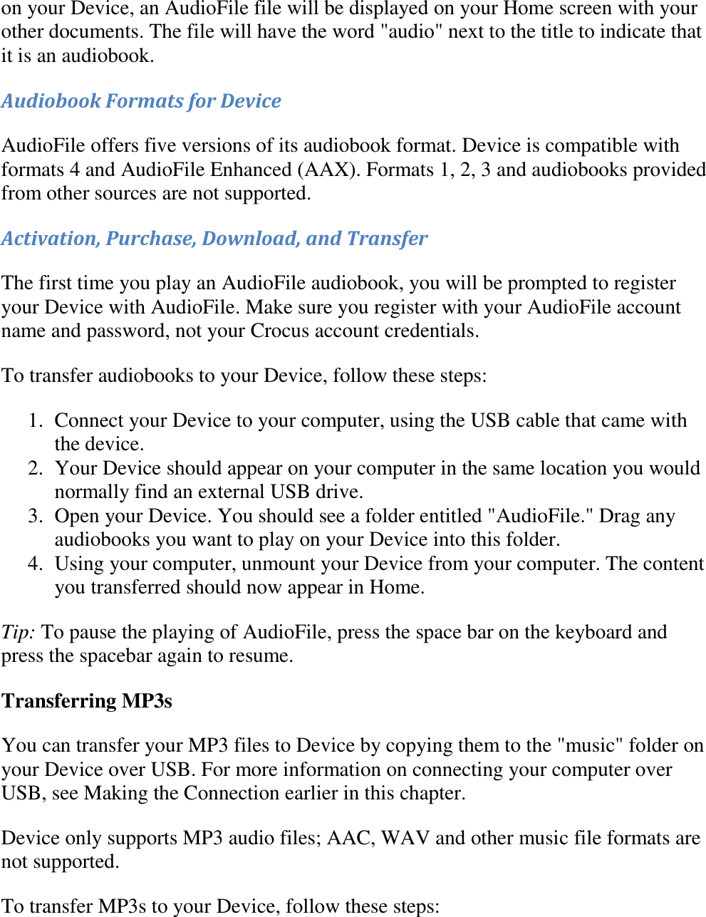   on your Device, an AudioFile file will be displayed on your Home screen with your other documents. The file will have the word &quot;audio&quot; next to the title to indicate that it is an audiobook. Audiobook Formats for Device AudioFile offers five versions of its audiobook format. Device is compatible with formats 4 and AudioFile Enhanced (AAX). Formats 1, 2, 3 and audiobooks provided from other sources are not supported. Activation, Purchase, Download, and Transfer The first time you play an AudioFile audiobook, you will be prompted to register your Device with AudioFile. Make sure you register with your AudioFile account name and password, not your Crocus account credentials. To transfer audiobooks to your Device, follow these steps: 1. Connect your Device to your computer, using the USB cable that came with the device.  2. Your Device should appear on your computer in the same location you would normally find an external USB drive.  3. Open your Device. You should see a folder entitled &quot;AudioFile.&quot; Drag any audiobooks you want to play on your Device into this folder.  4. Using your computer, unmount your Device from your computer. The content you transferred should now appear in Home.  Tip: To pause the playing of AudioFile, press the space bar on the keyboard and press the spacebar again to resume. Transferring MP3s You can transfer your MP3 files to Device by copying them to the &quot;music&quot; folder on your Device over USB. For more information on connecting your computer over USB, see Making the Connection earlier in this chapter. Device only supports MP3 audio files; AAC, WAV and other music file formats are not supported. To transfer MP3s to your Device, follow these steps: 