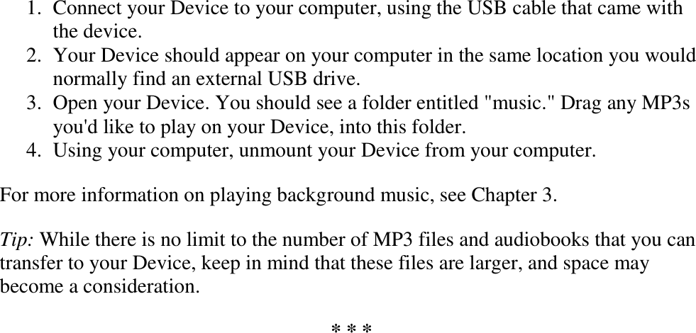   1. Connect your Device to your computer, using the USB cable that came with the device.  2. Your Device should appear on your computer in the same location you would normally find an external USB drive.  3. Open your Device. You should see a folder entitled &quot;music.&quot; Drag any MP3s you&apos;d like to play on your Device, into this folder.  4. Using your computer, unmount your Device from your computer.  For more information on playing background music, see Chapter 3. Tip: While there is no limit to the number of MP3 files and audiobooks that you can transfer to your Device, keep in mind that these files are larger, and space may become a consideration. * * * 