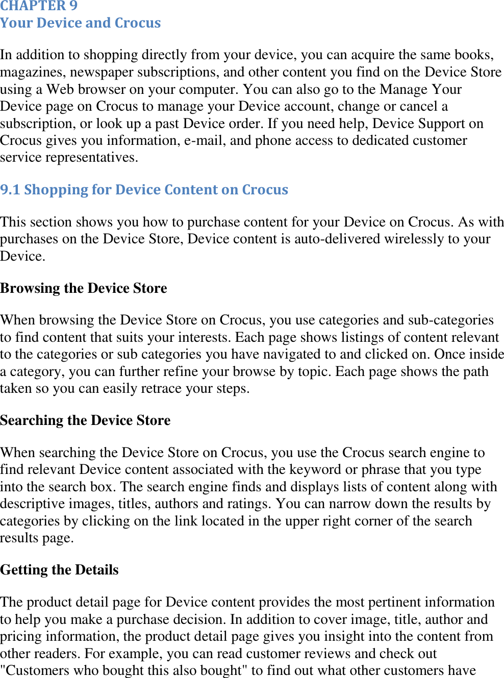   CHAPTER 9 Your Device and Crocus In addition to shopping directly from your device, you can acquire the same books, magazines, newspaper subscriptions, and other content you find on the Device Store using a Web browser on your computer. You can also go to the Manage Your Device page on Crocus to manage your Device account, change or cancel a subscription, or look up a past Device order. If you need help, Device Support on Crocus gives you information, e-mail, and phone access to dedicated customer service representatives. 9.1 Shopping for Device Content on Crocus This section shows you how to purchase content for your Device on Crocus. As with purchases on the Device Store, Device content is auto-delivered wirelessly to your Device. Browsing the Device Store When browsing the Device Store on Crocus, you use categories and sub-categories to find content that suits your interests. Each page shows listings of content relevant to the categories or sub categories you have navigated to and clicked on. Once inside a category, you can further refine your browse by topic. Each page shows the path taken so you can easily retrace your steps. Searching the Device Store When searching the Device Store on Crocus, you use the Crocus search engine to find relevant Device content associated with the keyword or phrase that you type into the search box. The search engine finds and displays lists of content along with descriptive images, titles, authors and ratings. You can narrow down the results by categories by clicking on the link located in the upper right corner of the search results page. Getting the Details The product detail page for Device content provides the most pertinent information to help you make a purchase decision. In addition to cover image, title, author and pricing information, the product detail page gives you insight into the content from other readers. For example, you can read customer reviews and check out &quot;Customers who bought this also bought&quot; to find out what other customers have 