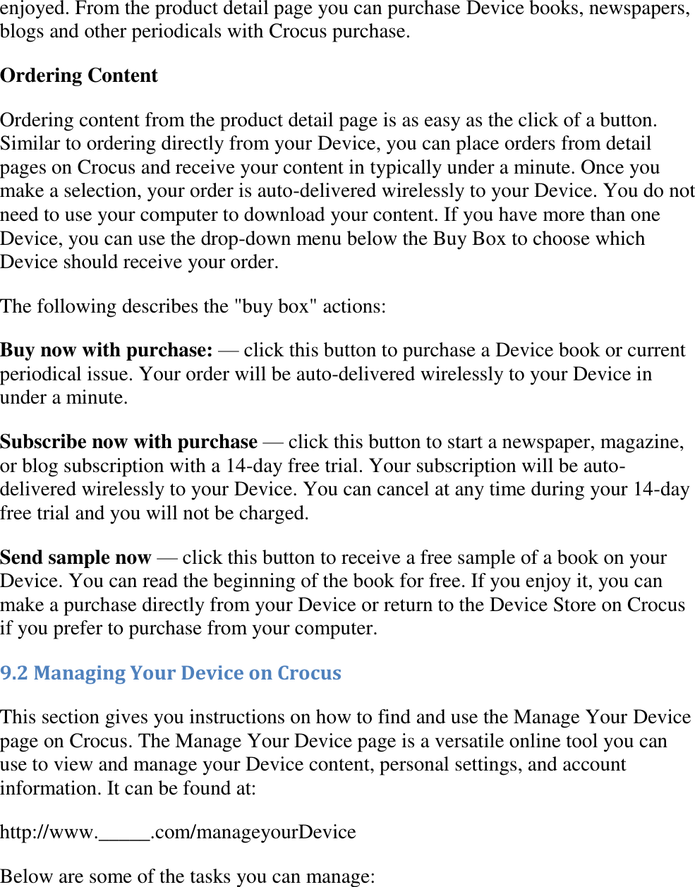   enjoyed. From the product detail page you can purchase Device books, newspapers, blogs and other periodicals with Crocus purchase. Ordering Content Ordering content from the product detail page is as easy as the click of a button. Similar to ordering directly from your Device, you can place orders from detail pages on Crocus and receive your content in typically under a minute. Once you make a selection, your order is auto-delivered wirelessly to your Device. You do not need to use your computer to download your content. If you have more than one Device, you can use the drop-down menu below the Buy Box to choose which Device should receive your order. The following describes the &quot;buy box&quot; actions: Buy now with purchase: — click this button to purchase a Device book or current periodical issue. Your order will be auto-delivered wirelessly to your Device in under a minute. Subscribe now with purchase — click this button to start a newspaper, magazine, or blog subscription with a 14-day free trial. Your subscription will be auto-delivered wirelessly to your Device. You can cancel at any time during your 14-day free trial and you will not be charged. Send sample now — click this button to receive a free sample of a book on your Device. You can read the beginning of the book for free. If you enjoy it, you can make a purchase directly from your Device or return to the Device Store on Crocus if you prefer to purchase from your computer. 9.2 Managing Your Device on Crocus This section gives you instructions on how to find and use the Manage Your Device page on Crocus. The Manage Your Device page is a versatile online tool you can use to view and manage your Device content, personal settings, and account information. It can be found at: http://www._____.com/manageyourDevice Below are some of the tasks you can manage: 