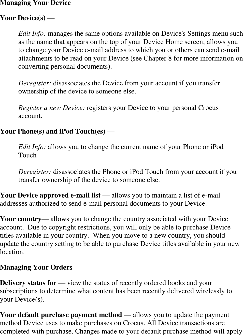   Managing Your Device Your Device(s) —  Edit Info: manages the same options available on Device&apos;s Settings menu such as the name that appears on the top of your Device Home screen; allows you to change your Device e-mail address to which you or others can send e-mail attachments to be read on your Device (see Chapter 8 for more information on converting personal documents).  Deregister: disassociates the Device from your account if you transfer ownership of the device to someone else.  Register a new Device: registers your Device to your personal Crocus account. Your Phone(s) and iPod Touch(es) —  Edit Info: allows you to change the current name of your Phone or iPod Touch  Deregister: disassociates the Phone or iPod Touch from your account if you transfer ownership of the device to someone else. Your Device approved e-mail list — allows you to maintain a list of e-mail addresses authorized to send e-mail personal documents to your Device. Your country— allows you to change the country associated with your Device account.  Due to copyright restrictions, you will only be able to purchase Device titles available in your country.  When you move to a new country, you should update the country setting to be able to purchase Device titles available in your new location. Managing Your Orders Delivery status for — view the status of recently ordered books and your subscriptions to determine what content has been recently delivered wirelessly to your Device(s). Your default purchase payment method — allows you to update the payment method Device uses to make purchases on Crocus. All Device transactions are completed with purchase. Changes made to your default purchase method will apply 