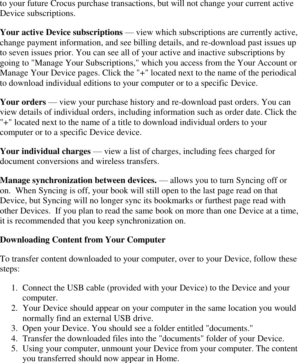   to your future Crocus purchase transactions, but will not change your current active Device subscriptions. Your active Device subscriptions — view which subscriptions are currently active, change payment information, and see billing details, and re-download past issues up to seven issues prior. You can see all of your active and inactive subscriptions by going to &quot;Manage Your Subscriptions,&quot; which you access from the Your Account or Manage Your Device pages. Click the &quot;+&quot; located next to the name of the periodical to download individual editions to your computer or to a specific Device. Your orders — view your purchase history and re-download past orders. You can view details of individual orders, including information such as order date. Click the &quot;+&quot; located next to the name of a title to download individual orders to your computer or to a specific Device device. Your individual charges — view a list of charges, including fees charged for document conversions and wireless transfers. Manage synchronization between devices. — allows you to turn Syncing off or on.  When Syncing is off, your book will still open to the last page read on that Device, but Syncing will no longer sync its bookmarks or furthest page read with other Devices.  If you plan to read the same book on more than one Device at a time, it is recommended that you keep synchronization on. Downloading Content from Your Computer To transfer content downloaded to your computer, over to your Device, follow these steps: 1. Connect the USB cable (provided with your Device) to the Device and your computer.  2. Your Device should appear on your computer in the same location you would normally find an external USB drive.  3. Open your Device. You should see a folder entitled &quot;documents.&quot;  4. Transfer the downloaded files into the &quot;documents&quot; folder of your Device.  5. Using your computer, unmount your Device from your computer. The content you transferred should now appear in Home.  