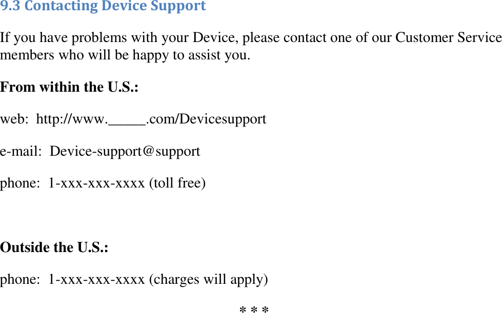   9.3 Contacting Device Support  If you have problems with your Device, please contact one of our Customer Service members who will be happy to assist you. From within the U.S.: web:  http://www._____.com/Devicesupport e-mail:  Device-support@support phone:  1-xxx-xxx-xxxx (toll free)  Outside the U.S.: phone:  1-xxx-xxx-xxxx (charges will apply) * * * 