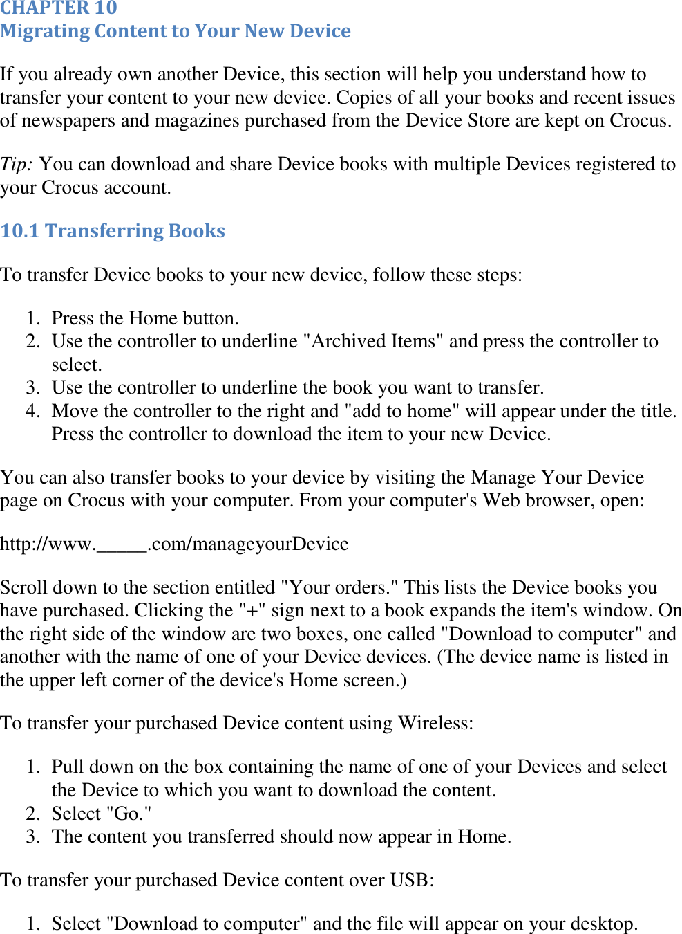   CHAPTER 10 Migrating Content to Your New Device If you already own another Device, this section will help you understand how to transfer your content to your new device. Copies of all your books and recent issues of newspapers and magazines purchased from the Device Store are kept on Crocus.  Tip: You can download and share Device books with multiple Devices registered to your Crocus account. 10.1 Transferring Books To transfer Device books to your new device, follow these steps: 1. Press the Home button.  2. Use the controller to underline &quot;Archived Items&quot; and press the controller to select.  3. Use the controller to underline the book you want to transfer.  4. Move the controller to the right and &quot;add to home&quot; will appear under the title. Press the controller to download the item to your new Device.  You can also transfer books to your device by visiting the Manage Your Device page on Crocus with your computer. From your computer&apos;s Web browser, open:  http://www._____.com/manageyourDevice Scroll down to the section entitled &quot;Your orders.&quot; This lists the Device books you have purchased. Clicking the &quot;+&quot; sign next to a book expands the item&apos;s window. On the right side of the window are two boxes, one called &quot;Download to computer&quot; and another with the name of one of your Device devices. (The device name is listed in the upper left corner of the device&apos;s Home screen.) To transfer your purchased Device content using Wireless: 1. Pull down on the box containing the name of one of your Devices and select the Device to which you want to download the content.  2. Select &quot;Go.&quot;  3. The content you transferred should now appear in Home.  To transfer your purchased Device content over USB: 1. Select &quot;Download to computer&quot; and the file will appear on your desktop.  