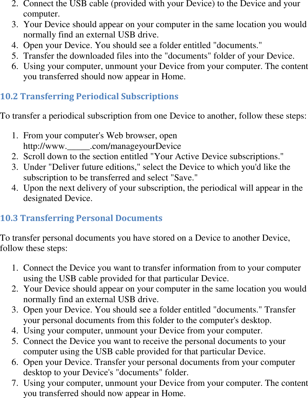   2. Connect the USB cable (provided with your Device) to the Device and your computer.  3. Your Device should appear on your computer in the same location you would normally find an external USB drive.  4. Open your Device. You should see a folder entitled &quot;documents.&quot;  5. Transfer the downloaded files into the &quot;documents&quot; folder of your Device.  6. Using your computer, unmount your Device from your computer. The content you transferred should now appear in Home.  10.2 Transferring Periodical Subscriptions To transfer a periodical subscription from one Device to another, follow these steps: 1. From your computer&apos;s Web browser, open http://www._____.com/manageyourDevice  2. Scroll down to the section entitled &quot;Your Active Device subscriptions.&quot;  3. Under &quot;Deliver future editions,&quot; select the Device to which you&apos;d like the subscription to be transferred and select &quot;Save.&quot;  4. Upon the next delivery of your subscription, the periodical will appear in the designated Device.  10.3 Transferring Personal Documents To transfer personal documents you have stored on a Device to another Device, follow these steps: 1. Connect the Device you want to transfer information from to your computer using the USB cable provided for that particular Device.  2. Your Device should appear on your computer in the same location you would normally find an external USB drive.  3. Open your Device. You should see a folder entitled &quot;documents.&quot; Transfer your personal documents from this folder to the computer&apos;s desktop.  4. Using your computer, unmount your Device from your computer.  5. Connect the Device you want to receive the personal documents to your computer using the USB cable provided for that particular Device.  6. Open your Device. Transfer your personal documents from your computer desktop to your Device&apos;s &quot;documents&quot; folder.  7. Using your computer, unmount your Device from your computer. The content you transferred should now appear in Home.  