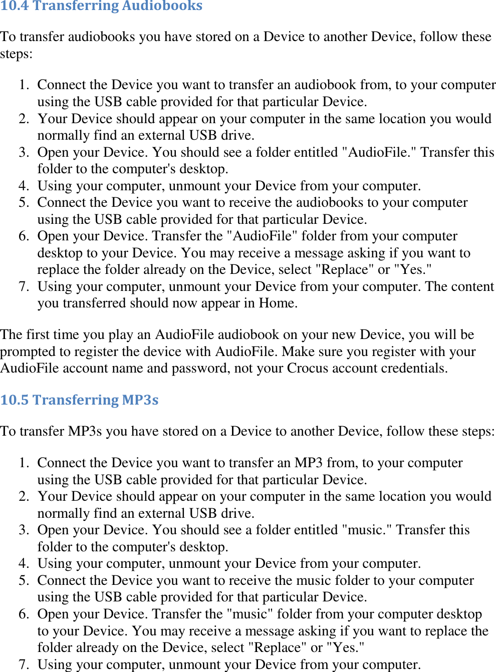   10.4 Transferring Audiobooks To transfer audiobooks you have stored on a Device to another Device, follow these steps: 1. Connect the Device you want to transfer an audiobook from, to your computer using the USB cable provided for that particular Device.  2. Your Device should appear on your computer in the same location you would normally find an external USB drive.  3. Open your Device. You should see a folder entitled &quot;AudioFile.&quot; Transfer this folder to the computer&apos;s desktop.  4. Using your computer, unmount your Device from your computer.  5. Connect the Device you want to receive the audiobooks to your computer using the USB cable provided for that particular Device.  6. Open your Device. Transfer the &quot;AudioFile&quot; folder from your computer desktop to your Device. You may receive a message asking if you want to replace the folder already on the Device, select &quot;Replace&quot; or &quot;Yes.&quot;  7. Using your computer, unmount your Device from your computer. The content you transferred should now appear in Home.  The first time you play an AudioFile audiobook on your new Device, you will be prompted to register the device with AudioFile. Make sure you register with your AudioFile account name and password, not your Crocus account credentials. 10.5 Transferring MP3s To transfer MP3s you have stored on a Device to another Device, follow these steps: 1. Connect the Device you want to transfer an MP3 from, to your computer using the USB cable provided for that particular Device.  2. Your Device should appear on your computer in the same location you would normally find an external USB drive.  3. Open your Device. You should see a folder entitled &quot;music.&quot; Transfer this folder to the computer&apos;s desktop.  4. Using your computer, unmount your Device from your computer.  5. Connect the Device you want to receive the music folder to your computer using the USB cable provided for that particular Device.  6. Open your Device. Transfer the &quot;music&quot; folder from your computer desktop to your Device. You may receive a message asking if you want to replace the folder already on the Device, select &quot;Replace&quot; or &quot;Yes.&quot;  7. Using your computer, unmount your Device from your computer.  