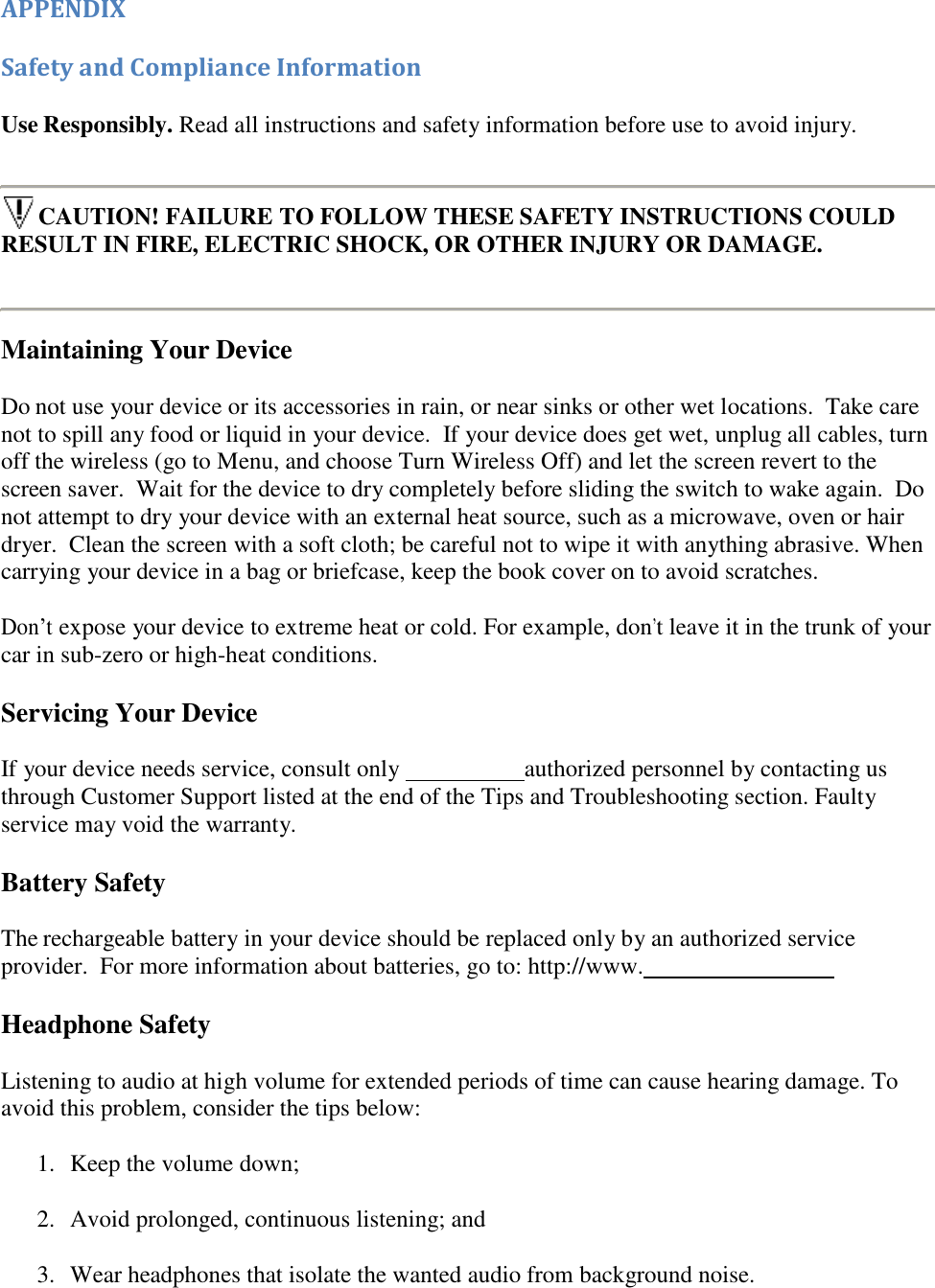     APPENDIX Safety and Compliance Information Use Responsibly. Read all instructions and safety information before use to avoid injury.  CAUTION! FAILURE TO FOLLOW THESE SAFETY INSTRUCTIONS COULD RESULT IN FIRE, ELECTRIC SHOCK, OR OTHER INJURY OR DAMAGE.  Maintaining Your Device Do not use your device or its accessories in rain, or near sinks or other wet locations.  Take care not to spill any food or liquid in your device.  If your device does get wet, unplug all cables, turn off the wireless (go to Menu, and choose Turn Wireless Off) and let the screen revert to the screen saver.  Wait for the device to dry completely before sliding the switch to wake again.  Do not attempt to dry your device with an external heat source, such as a microwave, oven or hair dryer.  Clean the screen with a soft cloth; be careful not to wipe it with anything abrasive. When carrying your device in a bag or briefcase, keep the book cover on to avoid scratches. Don’t expose your device to extreme heat or cold. For example, don’t leave it in the trunk of your car in sub-zero or high-heat conditions. Servicing Your Device If your device needs service, consult only    authorized personnel by contacting us through Customer Support listed at the end of the Tips and Troubleshooting section. Faulty service may void the warranty. Battery Safety The rechargeable battery in your device should be replaced only by an authorized service provider.  For more information about batteries, go to: http://www.    Headphone Safety Listening to audio at high volume for extended periods of time can cause hearing damage. To avoid this problem, consider the tips below: 1.  Keep the volume down; 2.  Avoid prolonged, continuous listening; and 3.  Wear headphones that isolate the wanted audio from background noise. 