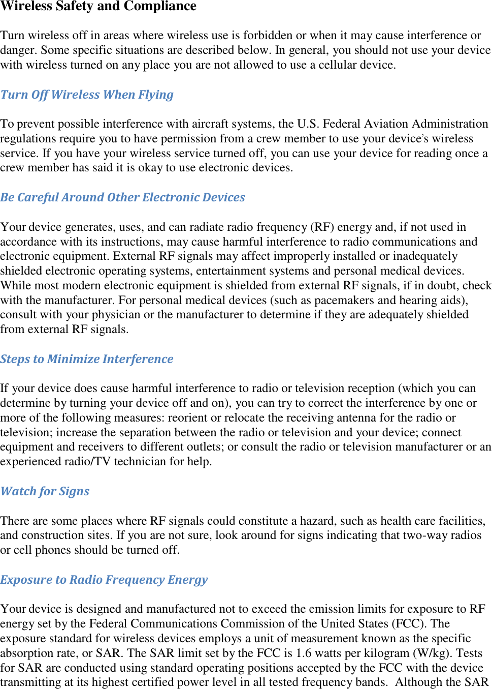   Wireless Safety and Compliance Turn wireless off in areas where wireless use is forbidden or when it may cause interference or danger. Some specific situations are described below. In general, you should not use your device with wireless turned on any place you are not allowed to use a cellular device. Turn Off Wireless When Flying To prevent possible interference with aircraft systems, the U.S. Federal Aviation Administration regulations require you to have permission from a crew member to use your device’s wireless service. If you have your wireless service turned off, you can use your device for reading once a crew member has said it is okay to use electronic devices. Be Careful Around Other Electronic Devices Your device generates, uses, and can radiate radio frequency (RF) energy and, if not used in accordance with its instructions, may cause harmful interference to radio communications and electronic equipment. External RF signals may affect improperly installed or inadequately shielded electronic operating systems, entertainment systems and personal medical devices. While most modern electronic equipment is shielded from external RF signals, if in doubt, check with the manufacturer. For personal medical devices (such as pacemakers and hearing aids), consult with your physician or the manufacturer to determine if they are adequately shielded from external RF signals. Steps to Minimize Interference If your device does cause harmful interference to radio or television reception (which you can determine by turning your device off and on), you can try to correct the interference by one or more of the following measures: reorient or relocate the receiving antenna for the radio or television; increase the separation between the radio or television and your device; connect equipment and receivers to different outlets; or consult the radio or television manufacturer or an experienced radio/TV technician for help. Watch for Signs There are some places where RF signals could constitute a hazard, such as health care facilities, and construction sites. If you are not sure, look around for signs indicating that two-way radios or cell phones should be turned off. Exposure to Radio Frequency Energy Your device is designed and manufactured not to exceed the emission limits for exposure to RF energy set by the Federal Communications Commission of the United States (FCC). The exposure standard for wireless devices employs a unit of measurement known as the specific absorption rate, or SAR. The SAR limit set by the FCC is 1.6 watts per kilogram (W/kg). Tests for SAR are conducted using standard operating positions accepted by the FCC with the device transmitting at its highest certified power level in all tested frequency bands.  Although the SAR 