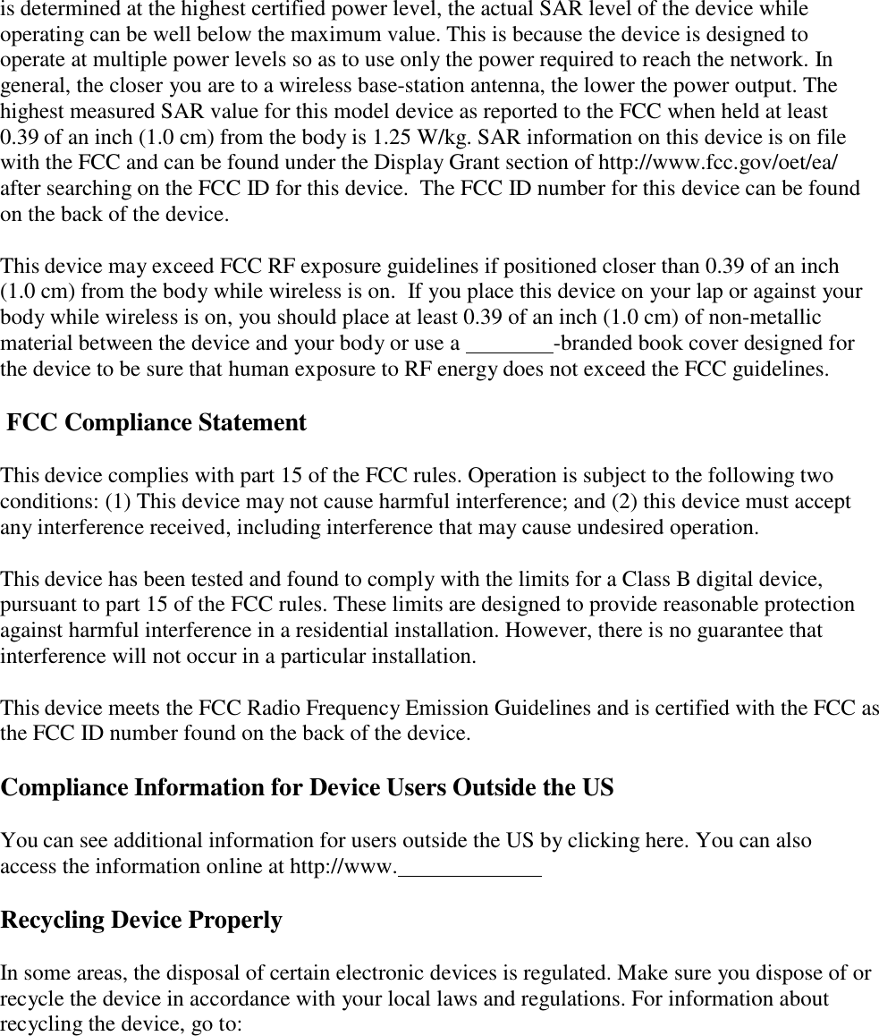   is determined at the highest certified power level, the actual SAR level of the device while operating can be well below the maximum value. This is because the device is designed to operate at multiple power levels so as to use only the power required to reach the network. In general, the closer you are to a wireless base-station antenna, the lower the power output. The highest measured SAR value for this model device as reported to the FCC when held at least 0.39 of an inch (1.0 cm) from the body is 1.25 W/kg. SAR information on this device is on file with the FCC and can be found under the Display Grant section of http://www.fcc.gov/oet/ea/ after searching on the FCC ID for this device.  The FCC ID number for this device can be found on the back of the device. This device may exceed FCC RF exposure guidelines if positioned closer than 0.39 of an inch (1.0 cm) from the body while wireless is on.  If you place this device on your lap or against your body while wireless is on, you should place at least 0.39 of an inch (1.0 cm) of non-metallic material between the device and your body or use a    -branded book cover designed for the device to be sure that human exposure to RF energy does not exceed the FCC guidelines. FCC Compliance Statement This device complies with part 15 of the FCC rules. Operation is subject to the following two conditions: (1) This device may not cause harmful interference; and (2) this device must accept any interference received, including interference that may cause undesired operation. This device has been tested and found to comply with the limits for a Class B digital device, pursuant to part 15 of the FCC rules. These limits are designed to provide reasonable protection against harmful interference in a residential installation. However, there is no guarantee that interference will not occur in a particular installation. This device meets the FCC Radio Frequency Emission Guidelines and is certified with the FCC as the FCC ID number found on the back of the device. Compliance Information for Device Users Outside the US You can see additional information for users outside the US by clicking here. You can also access the information online at http://www.    Recycling Device Properly In some areas, the disposal of certain electronic devices is regulated. Make sure you dispose of or recycle the device in accordance with your local laws and regulations. For information about recycling the device, go to: 