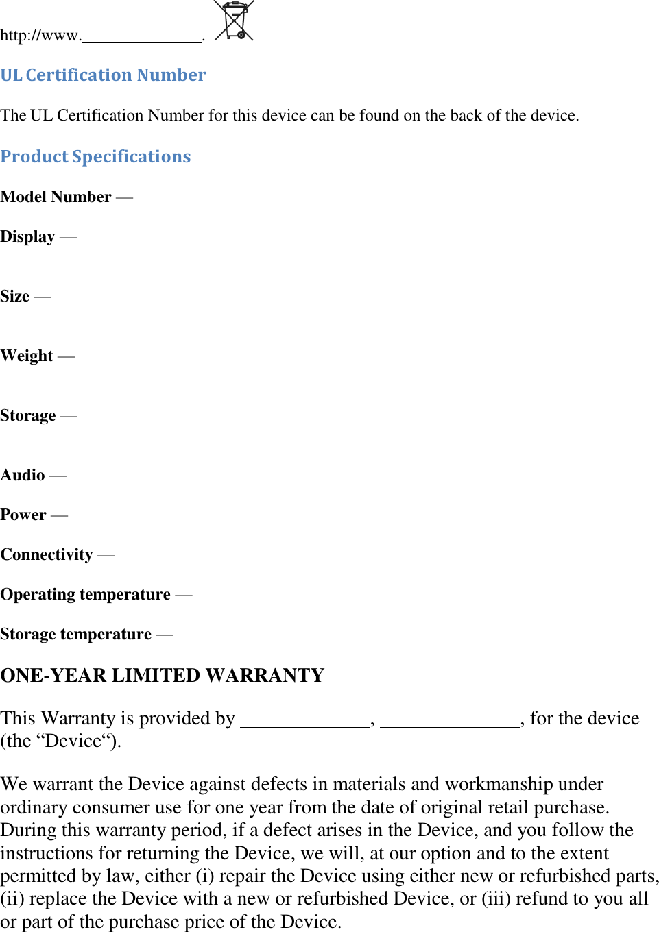      http://www.   . UL Certification Number The UL Certification Number for this device can be found on the back of the device. Product Specifications Model Number — Display —  Size —  Weight —  Storage — Audio — Power — Connectivity — Operating temperature — Storage temperature — ONE-YEAR LIMITED WARRANTY This Warranty is provided by    ,    , for the device (the “Device“). We warrant the Device against defects in materials and workmanship under ordinary consumer use for one year from the date of original retail purchase. During this warranty period, if a defect arises in the Device, and you follow the instructions for returning the Device, we will, at our option and to the extent permitted by law, either (i) repair the Device using either new or refurbished parts, (ii) replace the Device with a new or refurbished Device, or (iii) refund to you all or part of the purchase price of the Device. 