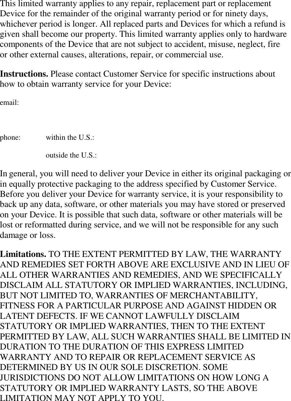   This limited warranty applies to any repair, replacement part or replacement Device for the remainder of the original warranty period or for ninety days, whichever period is longer. All replaced parts and Devices for which a refund is given shall become our property. This limited warranty applies only to hardware components of the Device that are not subject to accident, misuse, neglect, fire or other external causes, alterations, repair, or commercial use. Instructions. Please contact Customer Service for specific instructions about how to obtain warranty service for your Device: email:  phone:  within the U.S.: outside the U.S.: In general, you will need to deliver your Device in either its original packaging or in equally protective packaging to the address specified by Customer Service. Before you deliver your Device for warranty service, it is your responsibility to back up any data, software, or other materials you may have stored or preserved on your Device. It is possible that such data, software or other materials will be lost or reformatted during service, and we will not be responsible for any such damage or loss. Limitations. TO THE EXTENT PERMITTED BY LAW, THE WARRANTY AND REMEDIES SET FORTH ABOVE ARE EXCLUSIVE AND IN LIEU OF ALL OTHER WARRANTIES AND REMEDIES, AND WE SPECIFICALLY DISCLAIM ALL STATUTORY OR IMPLIED WARRANTIES, INCLUDING, BUT NOT LIMITED TO, WARRANTIES OF MERCHANTABILITY, FITNESS FOR A PARTICULAR PURPOSE AND AGAINST HIDDEN OR LATENT DEFECTS. IF WE CANNOT LAWFULLY DISCLAIM STATUTORY OR IMPLIED WARRANTIES, THEN TO THE EXTENT PERMITTED BY LAW, ALL SUCH WARRANTIES SHALL BE LIMITED IN DURATION TO THE DURATION OF THIS EXPRESS LIMITED WARRANTY AND TO REPAIR OR REPLACEMENT SERVICE AS DETERMINED BY US IN OUR SOLE DISCRETION. SOME JURISDICTIONS DO NOT ALLOW LIMITATIONS ON HOW LONG A STATUTORY OR IMPLIED WARRANTY LASTS, SO THE ABOVE LIMITATION MAY NOT APPLY TO YOU. 