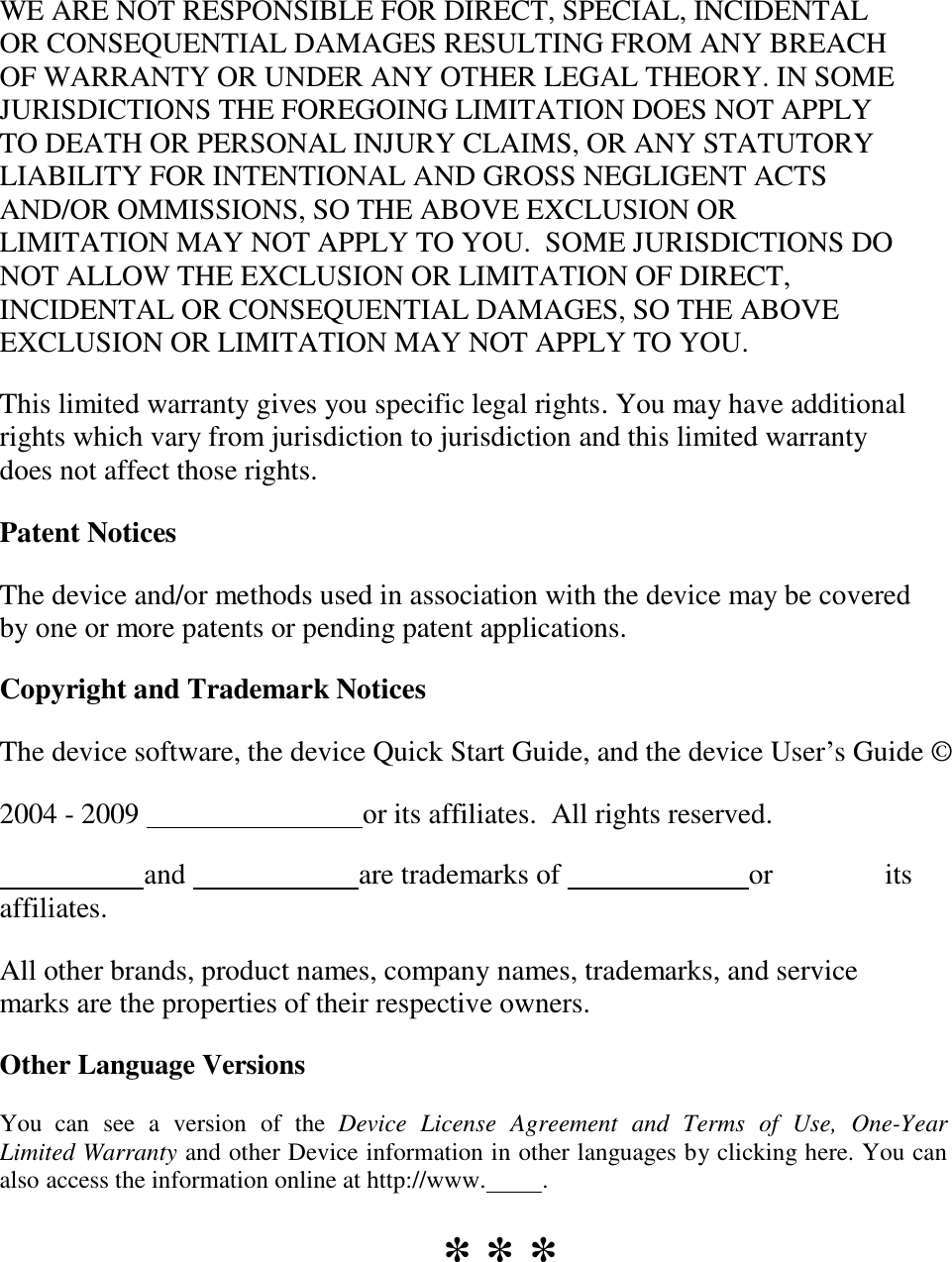   WE ARE NOT RESPONSIBLE FOR DIRECT, SPECIAL, INCIDENTAL OR CONSEQUENTIAL DAMAGES RESULTING FROM ANY BREACH OF WARRANTY OR UNDER ANY OTHER LEGAL THEORY. IN SOME JURISDICTIONS THE FOREGOING LIMITATION DOES NOT APPLY TO DEATH OR PERSONAL INJURY CLAIMS, OR ANY STATUTORY LIABILITY FOR INTENTIONAL AND GROSS NEGLIGENT ACTS AND/OR OMMISSIONS, SO THE ABOVE EXCLUSION OR LIMITATION MAY NOT APPLY TO YOU.  SOME JURISDICTIONS DO NOT ALLOW THE EXCLUSION OR LIMITATION OF DIRECT, INCIDENTAL OR CONSEQUENTIAL DAMAGES, SO THE ABOVE EXCLUSION OR LIMITATION MAY NOT APPLY TO YOU. This limited warranty gives you specific legal rights. You may have additional rights which vary from jurisdiction to jurisdiction and this limited warranty does not affect those rights. Patent Notices The device and/or methods used in association with the device may be covered by one or more patents or pending patent applications. Copyright and Trademark Notices The device software, the device Quick Start Guide, and the device User’s Guide © 2004 - 2009    or its affiliates.  All rights reserved.    and    are trademarks of    or  its affiliates. All other brands, product names, company names, trademarks, and service marks are the properties of their respective owners. Other Language Versions You  can  see  a  version  of  the  Device  License  Agreement  and  Terms  of  Use,  One-Year Limited Warranty and other Device information in other languages by clicking here. You can also access the information online at http://www.   . * * * 