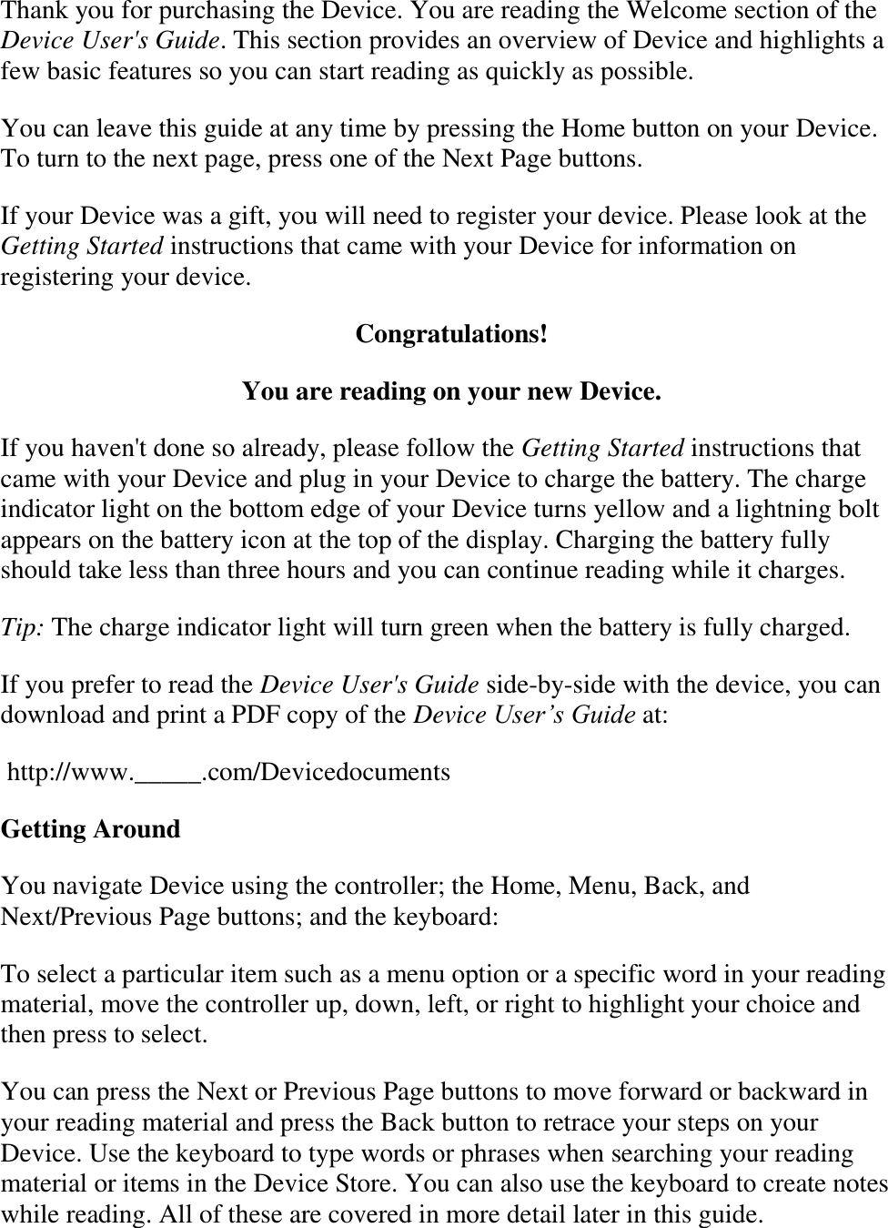   Thank you for purchasing the Device. You are reading the Welcome section of the Device User&apos;s Guide. This section provides an overview of Device and highlights a few basic features so you can start reading as quickly as possible. You can leave this guide at any time by pressing the Home button on your Device. To turn to the next page, press one of the Next Page buttons. If your Device was a gift, you will need to register your device. Please look at the Getting Started instructions that came with your Device for information on registering your device. Congratulations! You are reading on your new Device. If you haven&apos;t done so already, please follow the Getting Started instructions that came with your Device and plug in your Device to charge the battery. The charge indicator light on the bottom edge of your Device turns yellow and a lightning bolt appears on the battery icon at the top of the display. Charging the battery fully should take less than three hours and you can continue reading while it charges. Tip: The charge indicator light will turn green when the battery is fully charged. If you prefer to read the Device User&apos;s Guide side-by-side with the device, you can download and print a PDF copy of the Device User’s Guide at:  http://www._____.com/Devicedocuments Getting Around You navigate Device using the controller; the Home, Menu, Back, and Next/Previous Page buttons; and the keyboard: To select a particular item such as a menu option or a specific word in your reading material, move the controller up, down, left, or right to highlight your choice and then press to select. You can press the Next or Previous Page buttons to move forward or backward in your reading material and press the Back button to retrace your steps on your Device. Use the keyboard to type words or phrases when searching your reading material or items in the Device Store. You can also use the keyboard to create notes while reading. All of these are covered in more detail later in this guide. 