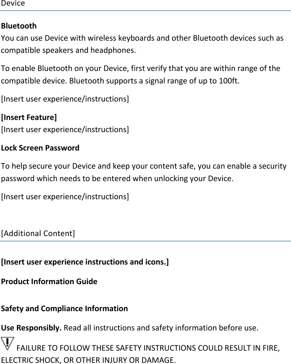 Device Bluetooth You can use Device with wireless keyboards and other Bluetooth devices such as compatible speakers and headphones.  To enable Bluetooth on your Device, first verify that you are within range of the compatible device. Bluetooth supports a signal range of up to 100ft.  [Insert user experience/instructions] [Insert Feature] [Insert user experience/instructions] Lock Screen Password To help secure your Device and keep your content safe, you can enable a security password which needs to be entered when unlocking your Device. [Insert user experience/instructions]  [Additional Content] [Insert user experience instructions and icons.]   Product Information Guide Safety and Compliance Information Use Responsibly. Read all instructions and safety information before use.   FAILURE TO FOLLOW THESE SAFETY INSTRUCTIONS COULD RESULT IN FIRE, ELECTRIC SHOCK, OR OTHER INJURY OR DAMAGE.    