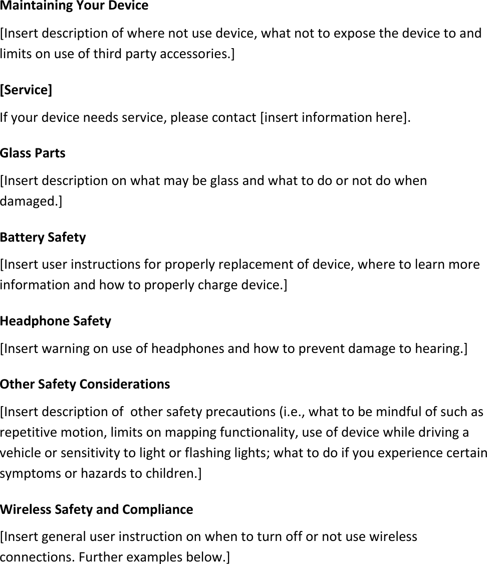 Maintaining Your Device  [Insert description of where not use device, what not to expose the device to and limits on use of third party accessories.]  [Service] If your device needs service, please contact [insert information here]. Glass Parts [Insert description on what may be glass and what to do or not do when damaged.]  Battery Safety [Insert user instructions for properly replacement of device, where to learn more information and how to properly charge device.]   Headphone Safety [Insert warning on use of headphones and how to prevent damage to hearing.]   Other Safety Considerations [Insert description of  other safety precautions (i.e., what to be mindful of such as repetitive motion, limits on mapping functionality, use of device while driving a vehicle or sensitivity to light or flashing lights; what to do if you experience certain symptoms or hazards to children.]  Wireless Safety and Compliance [Insert general user instruction on when to turn off or not use wireless connections. Further examples below.]      
