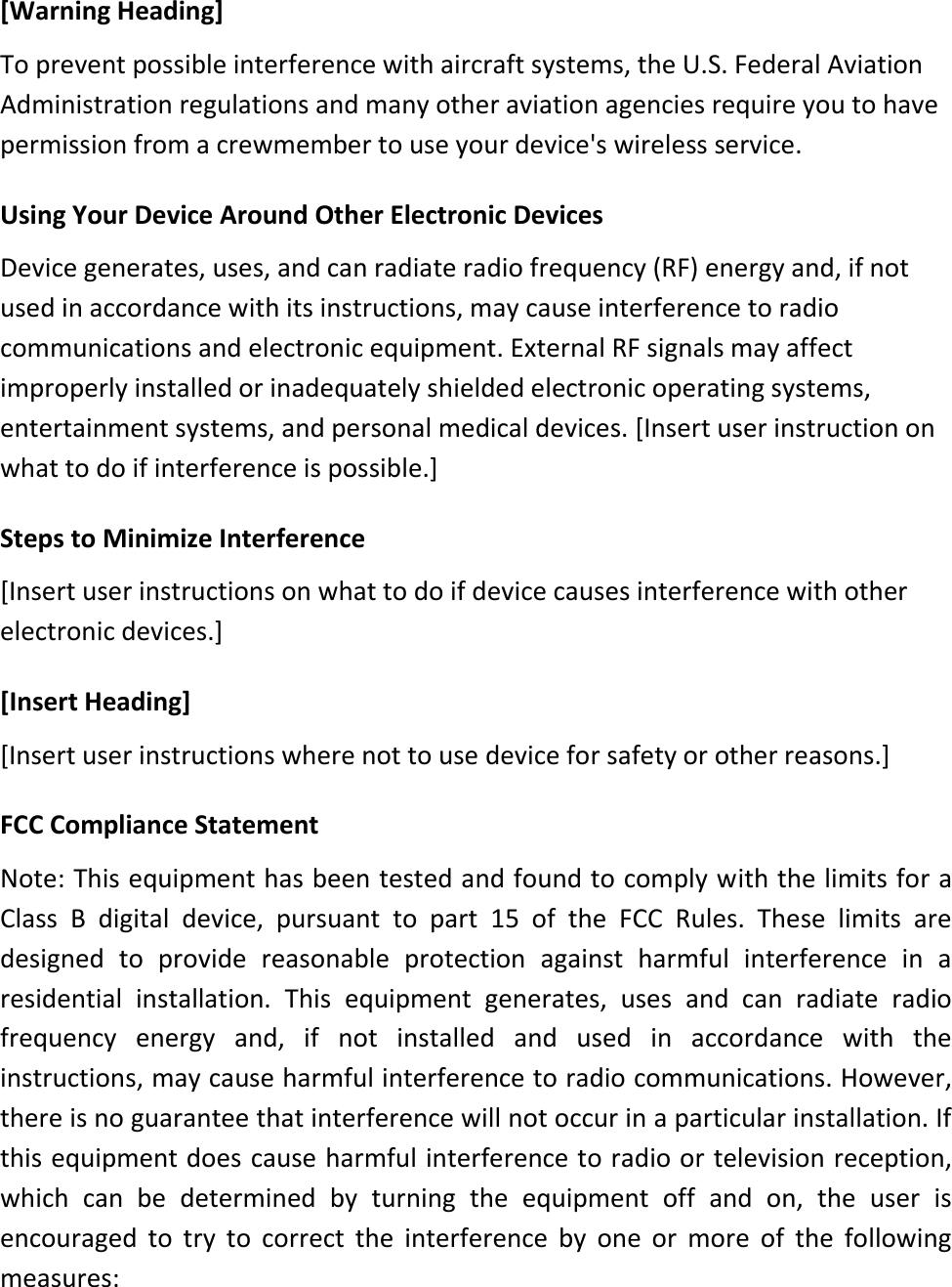 [Warning Heading] To prevent possible interference with aircraft systems, the U.S. Federal Aviation Administration regulations and many other aviation agencies require you to have permission from a crewmember to use your device&apos;s wireless service.  Using Your Device Around Other Electronic Devices Device generates, uses, and can radiate radio frequency (RF) energy and, if not used in accordance with its instructions, may cause interference to radio communications and electronic equipment. External RF signals may affect improperly installed or inadequately shielded electronic operating systems, entertainment systems, and personal medical devices. [Insert user instruction on what to do if interference is possible.]   Steps to Minimize Interference [Insert user instructions on what to do if device causes interference with other electronic devices.]   [Insert Heading] [Insert user instructions where not to use device for safety or other reasons.]  FCC Compliance Statement  Note: This equipment has been tested and found to comply with the limits for a Class  B  digital  device,  pursuant  to  part  15  of  the  FCC  Rules.  These  limits  are designed  to  provide  reasonable  protection  against  harmful  interference  in  a residential  installation.  This  equipment  generates,  uses  and  can  radiate  radio frequency  energy  and,  if  not  installed  and  used  in  accordance  with  the instructions, may cause harmful interference to radio communications. However, there is no guarantee that interference will not occur in a particular installation. If this equipment does cause harmful interference to radio or television reception, which  can  be  determined  by  turning  the  equipment  off  and  on,  the  user  is encouraged  to  try  to  correct  the  interference  by  one  or  more  of  the  following measures: 