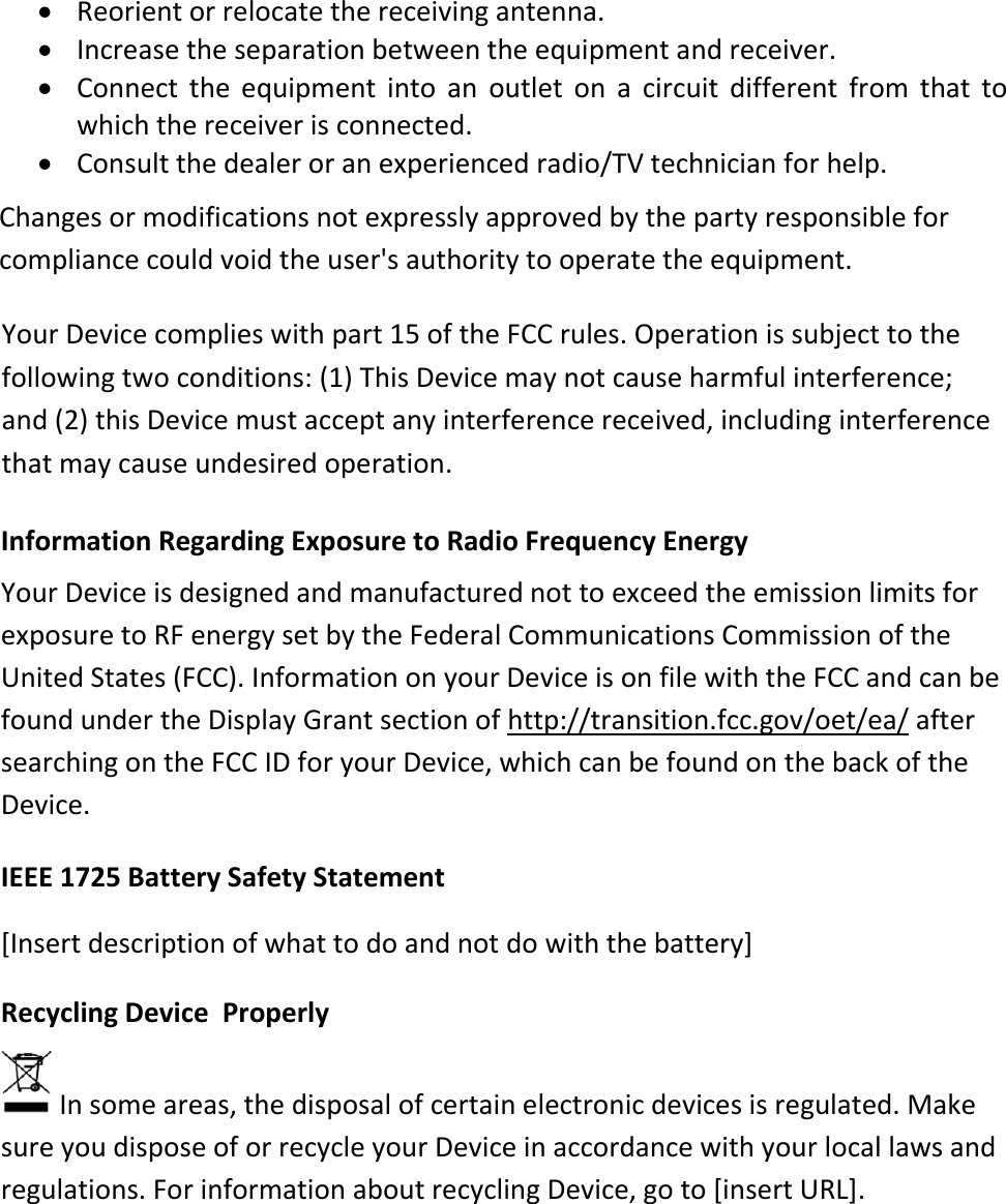  Reorient or relocate the receiving antenna.  Increase the separation between the equipment and receiver.  Connect  the  equipment  into  an  outlet  on  a  circuit  different  from  that  to which the receiver is connected.  Consult the dealer or an experienced radio/TV technician for help. Changes or modifications not expressly approved by the party responsible for compliance could void the user&apos;s authority to operate the equipment. Information Regarding Exposure to Radio Frequency Energy  Your Device is designed and manufactured not to exceed the emission limits for exposure to RF energy set by the Federal Communications Commission of the United States (FCC). Information on your Device is on file with the FCC and can be found under the Display Grant section of http://transition.fcc.gov/oet/ea/ after searching on the FCC ID for your Device, which can be found on the back of the Device.  IEEE 1725 Battery Safety Statement  [Insert description of what to do and not do with the battery] Recycling Device  Properly  In some areas, the disposal of certain electronic devices is regulated. Make sure you dispose of or recycle your Device in accordance with your local laws and regulations. For information about recycling Device, go to [insert URL]. Your Device complies with part 15 of the FCC rules. Operation is subject to the  following two conditions: (1) This Device may not cause harmful interference;  and (2) this Device must accept any interference received, including interference that may cause undesired operation.